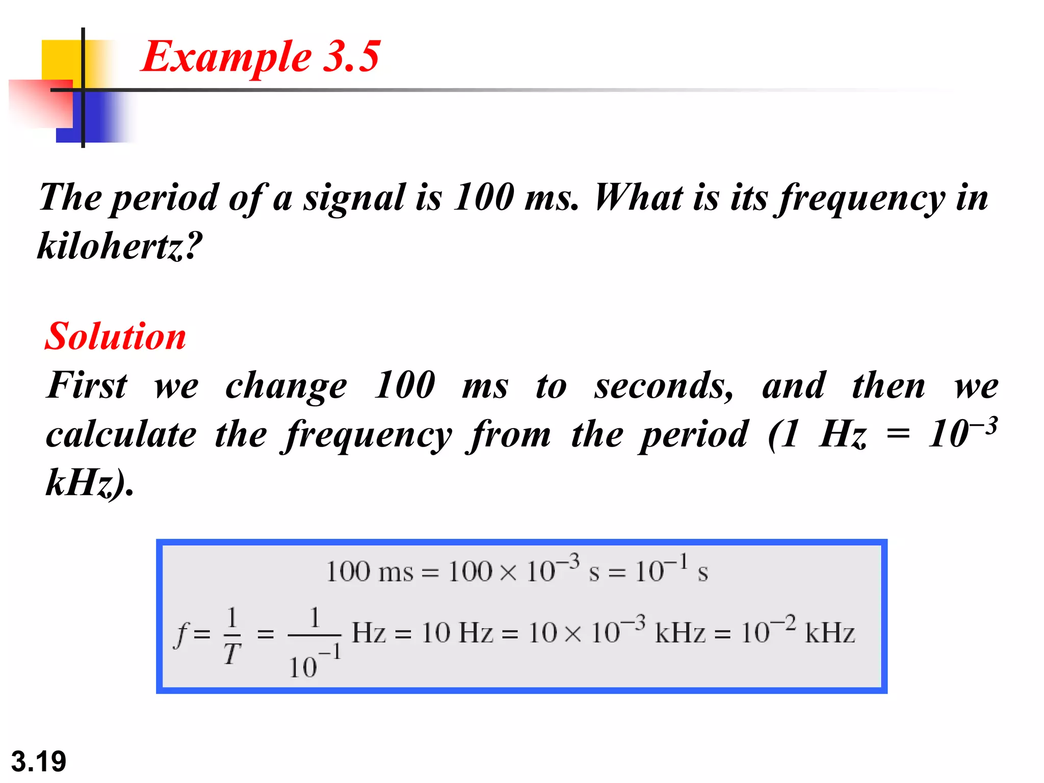 3.19
The period of a signal is 100 ms. What is its frequency in
kilohertz?
Example 3.5
Solution
First we change 100 ms to seconds, and then we
calculate the frequency from the period (1 Hz = 10−3
kHz).
 