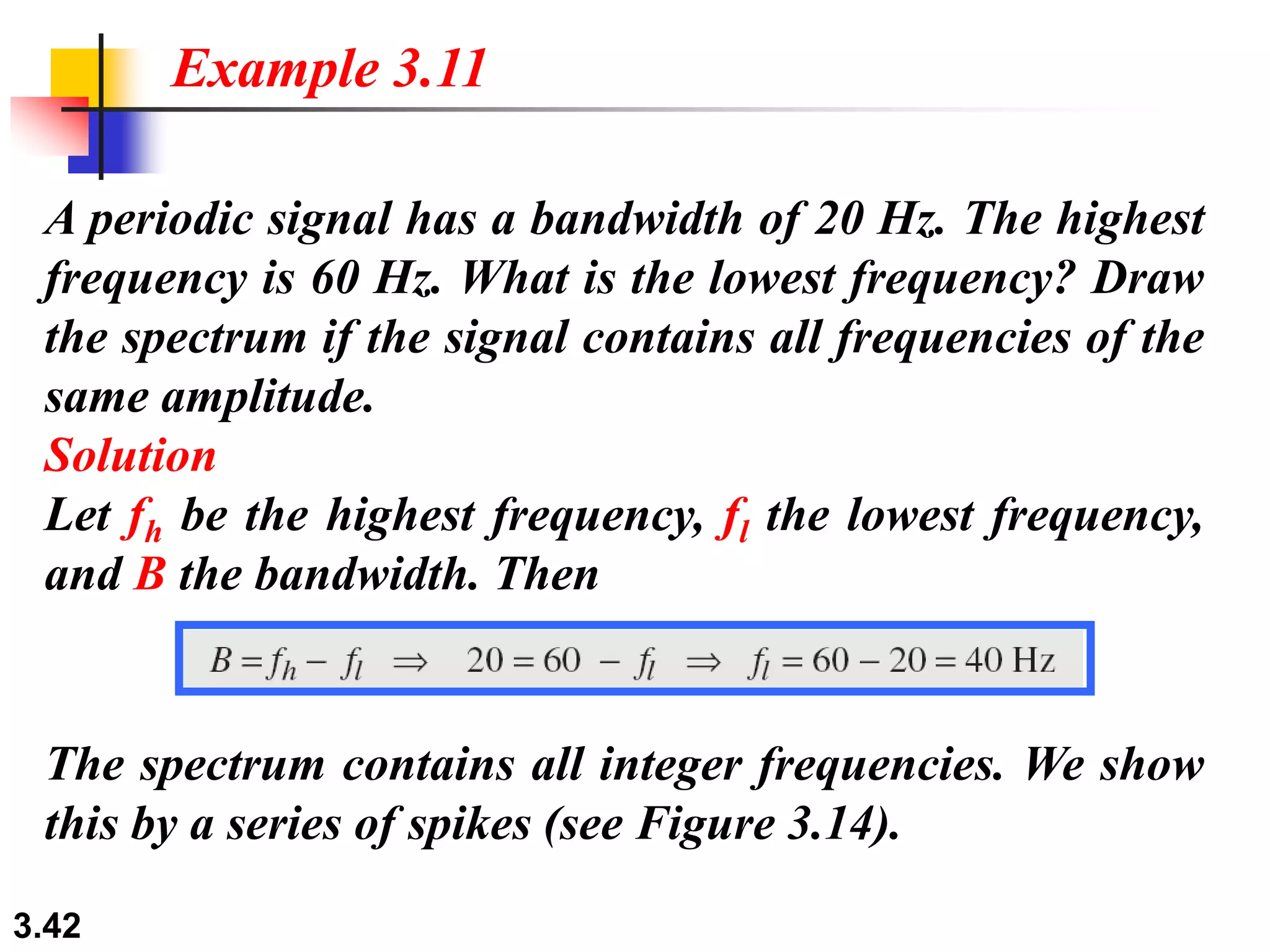 3.42
A periodic signal has a bandwidth of 20 Hz. The highest
frequency is 60 Hz. What is the lowest frequency? Draw
the spectrum if the signal contains all frequencies of the
same amplitude.
Solution
Let fh be the highest frequency, fl the lowest frequency,
and B the bandwidth. Then
Example 3.11
The spectrum contains all integer frequencies. We show
this by a series of spikes (see Figure 3.14).
 
