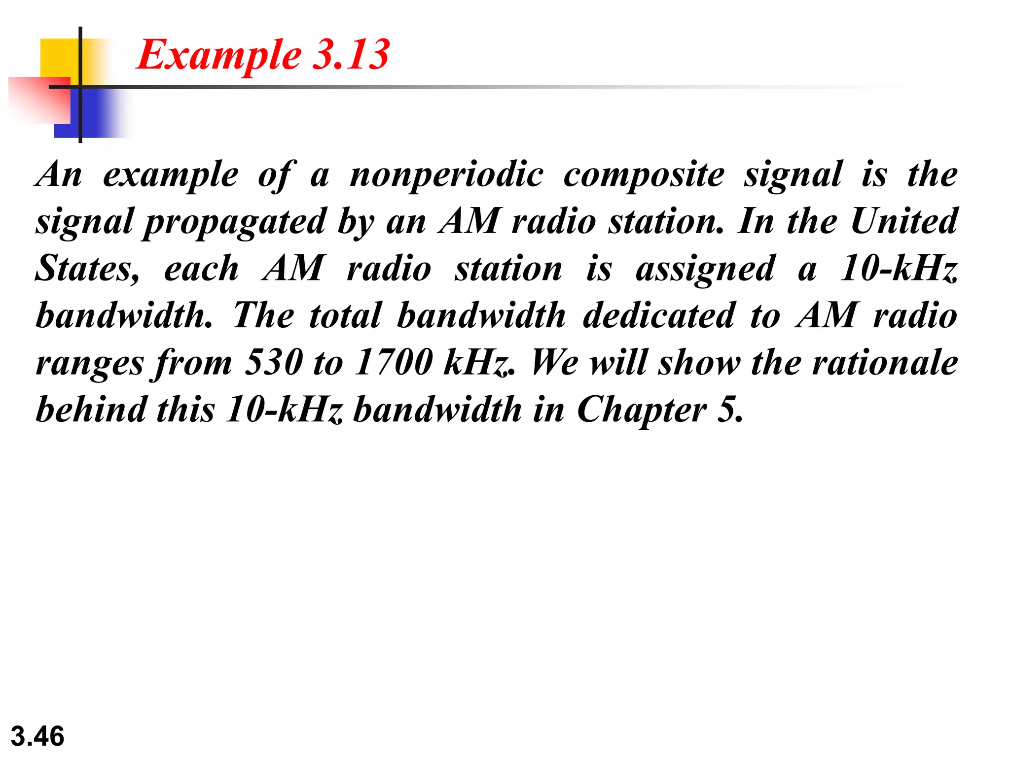 3.46
An example of a nonperiodic composite signal is the
signal propagated by an AM radio station. In the United
States, each AM radio station is assigned a 10-kHz
bandwidth. The total bandwidth dedicated to AM radio
ranges from 530 to 1700 kHz. We will show the rationale
behind this 10-kHz bandwidth in Chapter 5.
Example 3.13
 