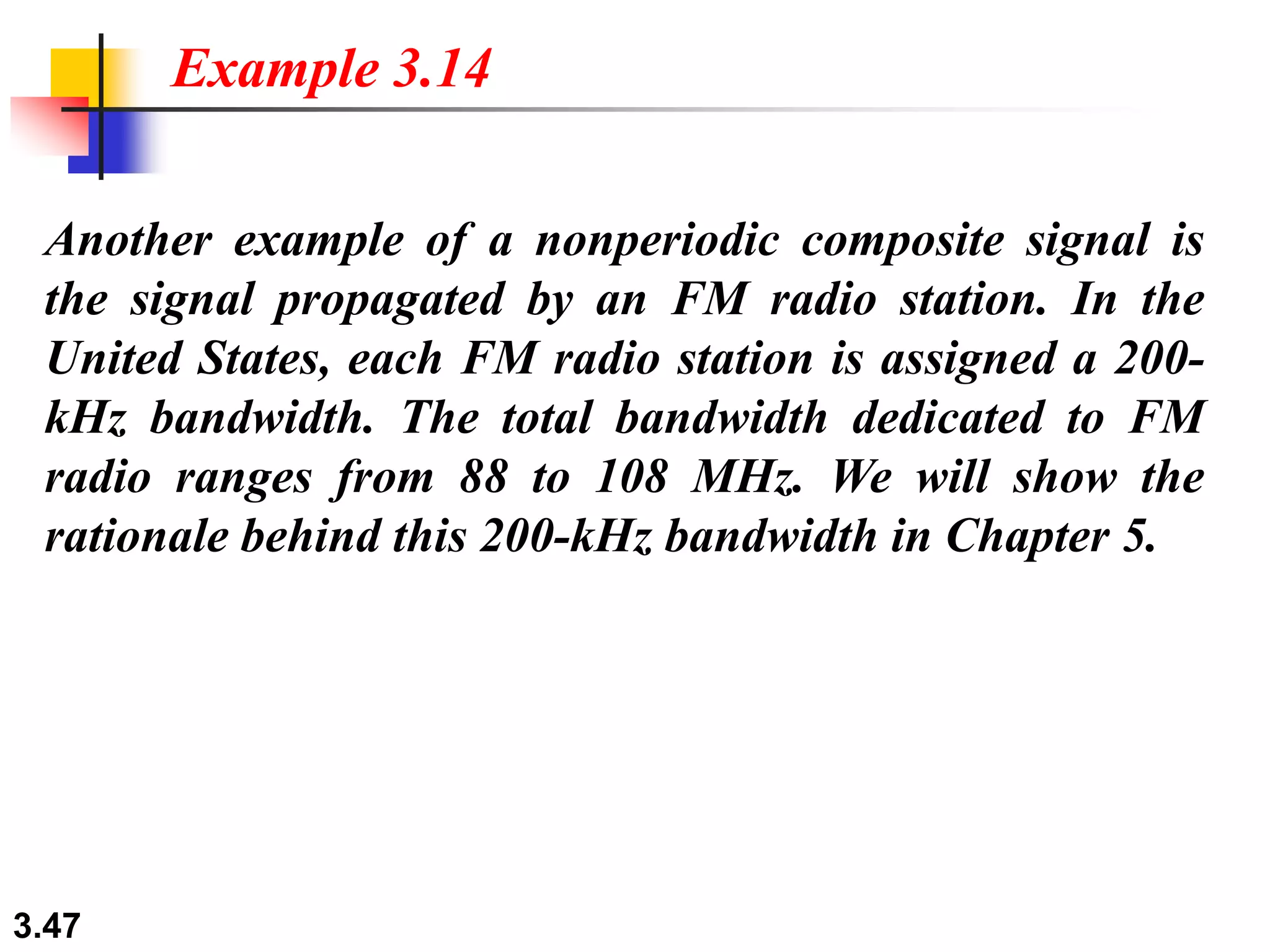3.47
Another example of a nonperiodic composite signal is
the signal propagated by an FM radio station. In the
United States, each FM radio station is assigned a 200-
kHz bandwidth. The total bandwidth dedicated to FM
radio ranges from 88 to 108 MHz. We will show the
rationale behind this 200-kHz bandwidth in Chapter 5.
Example 3.14
 
