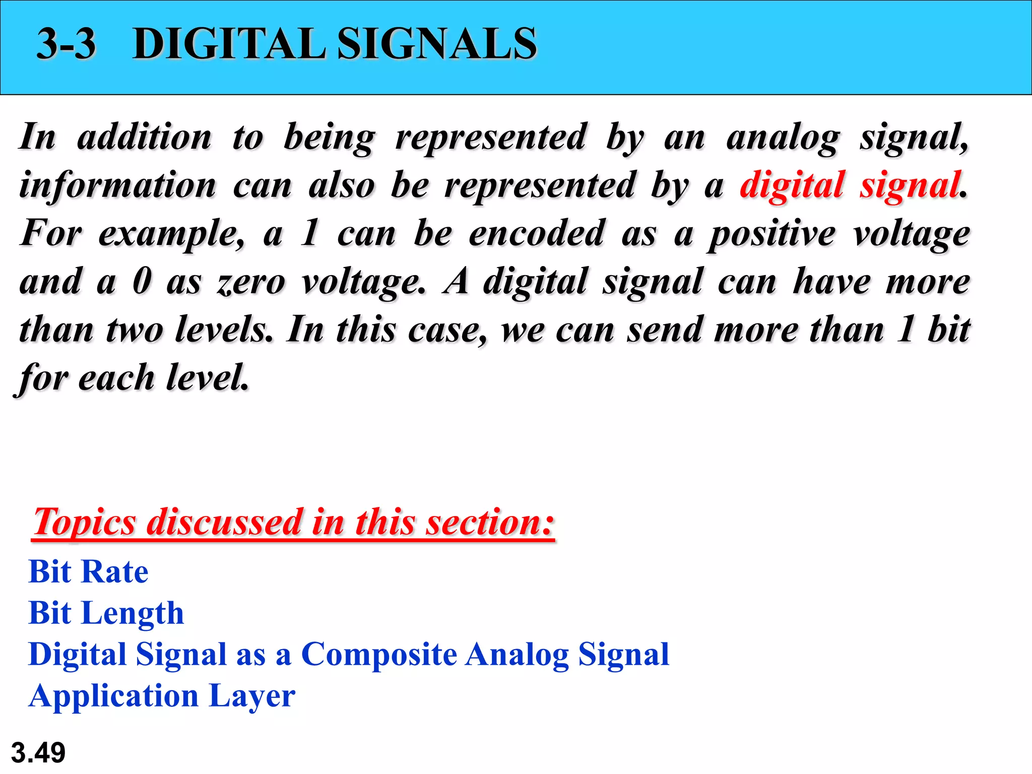 3.49
3-3 DIGITAL SIGNALS
In addition to being represented by an analog signal,
information can also be represented by a digital signal.
For example, a 1 can be encoded as a positive voltage
and a 0 as zero voltage. A digital signal can have more
than two levels. In this case, we can send more than 1 bit
for each level.
Bit Rate
Bit Length
Digital Signal as a Composite Analog Signal
Application Layer
Topics discussed in this section:
 