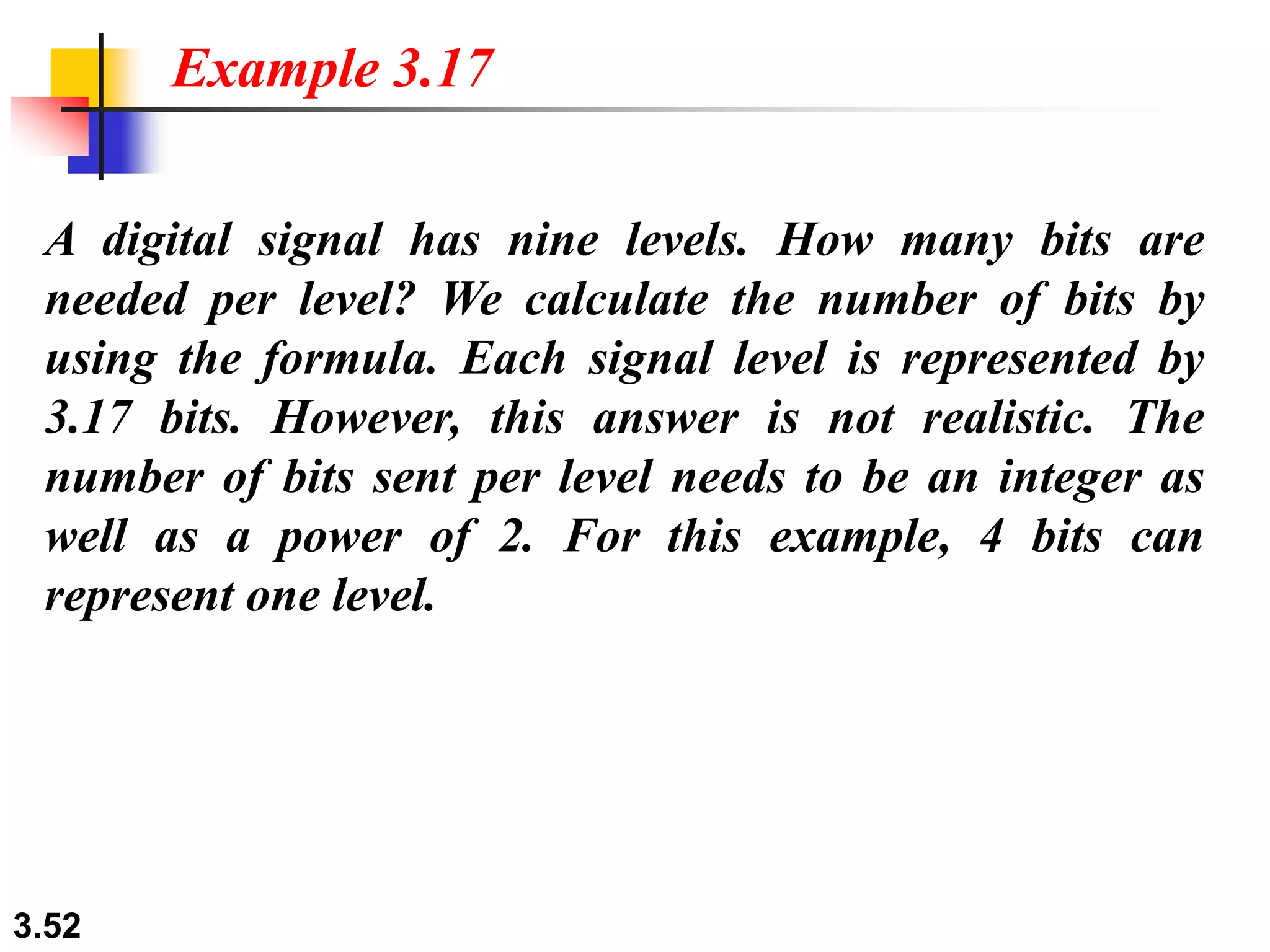3.52
A digital signal has nine levels. How many bits are
needed per level? We calculate the number of bits by
using the formula. Each signal level is represented by
3.17 bits. However, this answer is not realistic. The
number of bits sent per level needs to be an integer as
well as a power of 2. For this example, 4 bits can
represent one level.
Example 3.17
 