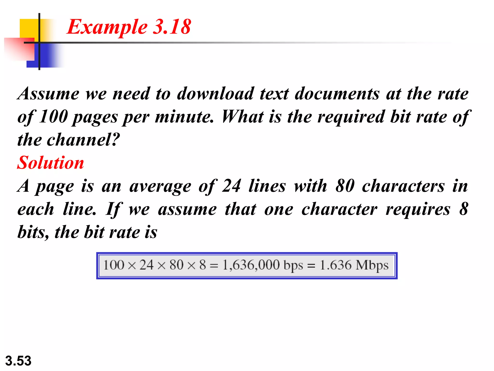 3.53
Assume we need to download text documents at the rate
of 100 pages per minute. What is the required bit rate of
the channel?
Solution
A page is an average of 24 lines with 80 characters in
each line. If we assume that one character requires 8
bits, the bit rate is
Example 3.18
 