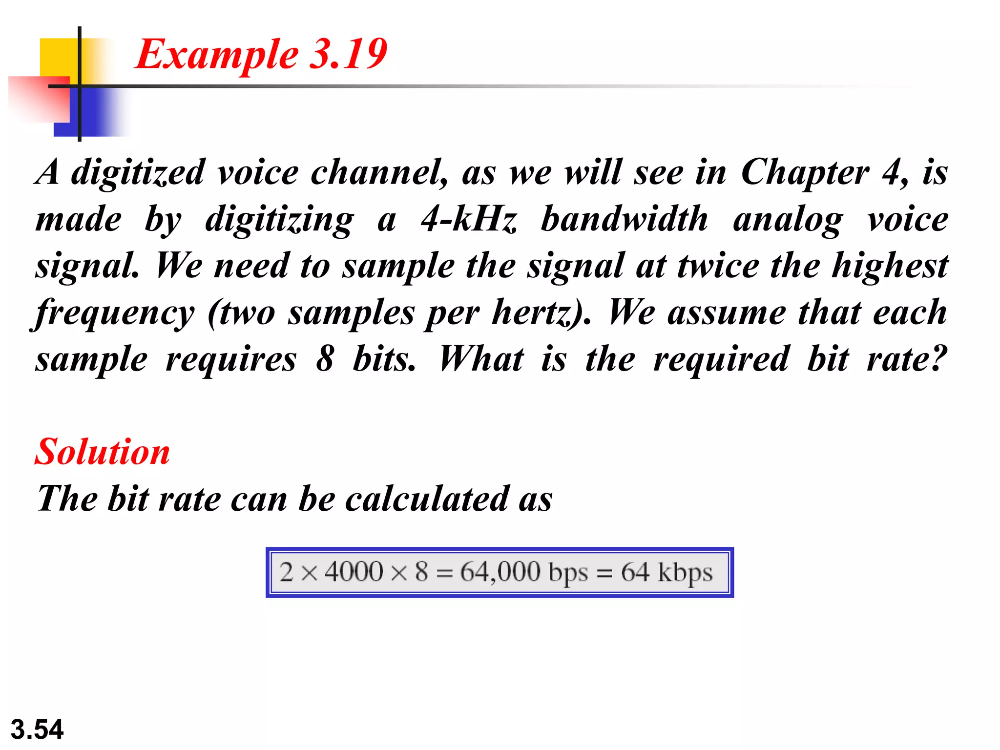 3.54
A digitized voice channel, as we will see in Chapter 4, is
made by digitizing a 4-kHz bandwidth analog voice
signal. We need to sample the signal at twice the highest
frequency (two samples per hertz). We assume that each
sample requires 8 bits. What is the required bit rate?
Solution
The bit rate can be calculated as
Example 3.19
 