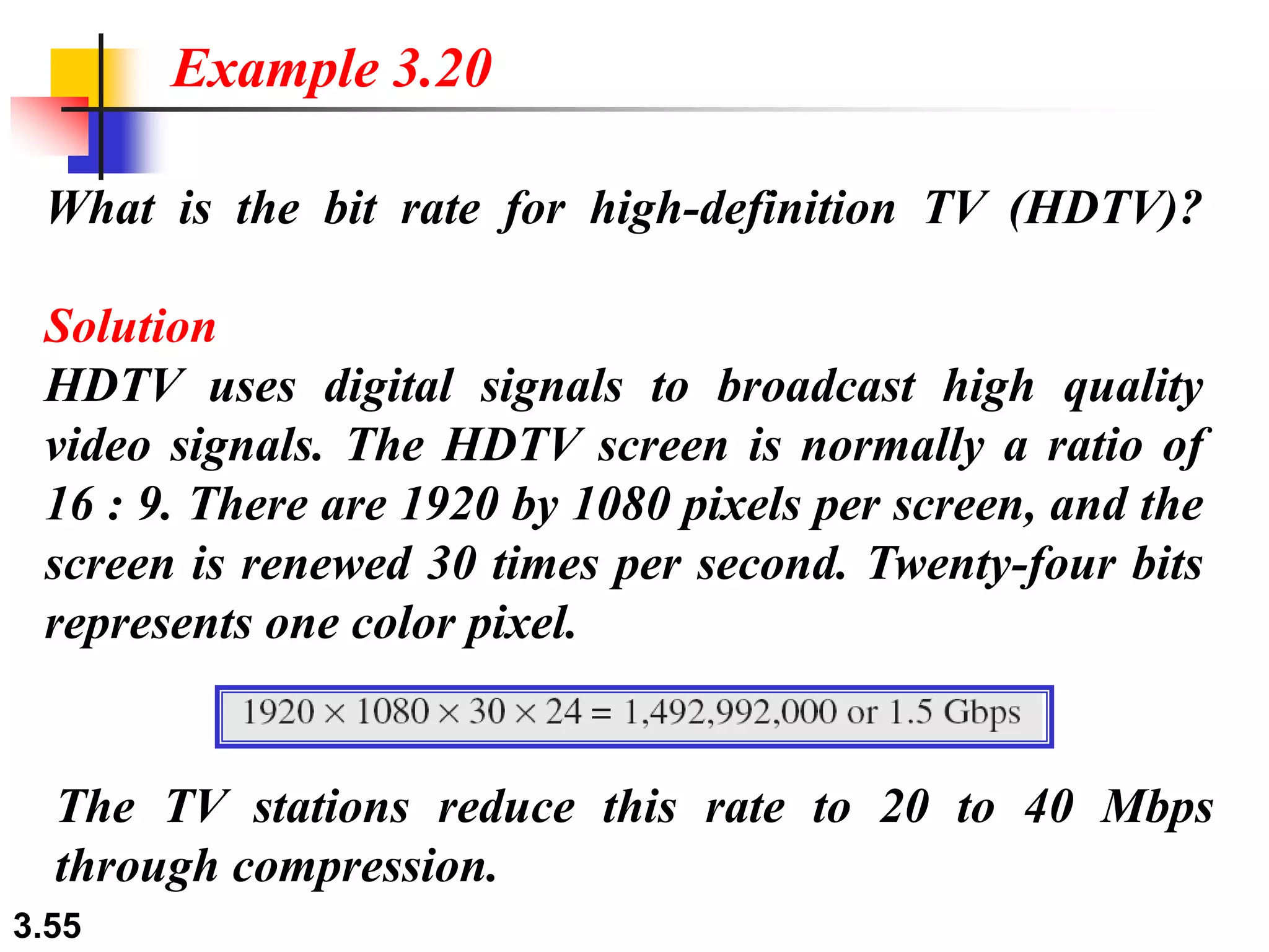 3.55
What is the bit rate for high-definition TV (HDTV)?
Solution
HDTV uses digital signals to broadcast high quality
video signals. The HDTV screen is normally a ratio of
16 : 9. There are 1920 by 1080 pixels per screen, and the
screen is renewed 30 times per second. Twenty-four bits
represents one color pixel.
Example 3.20
The TV stations reduce this rate to 20 to 40 Mbps
through compression.
 