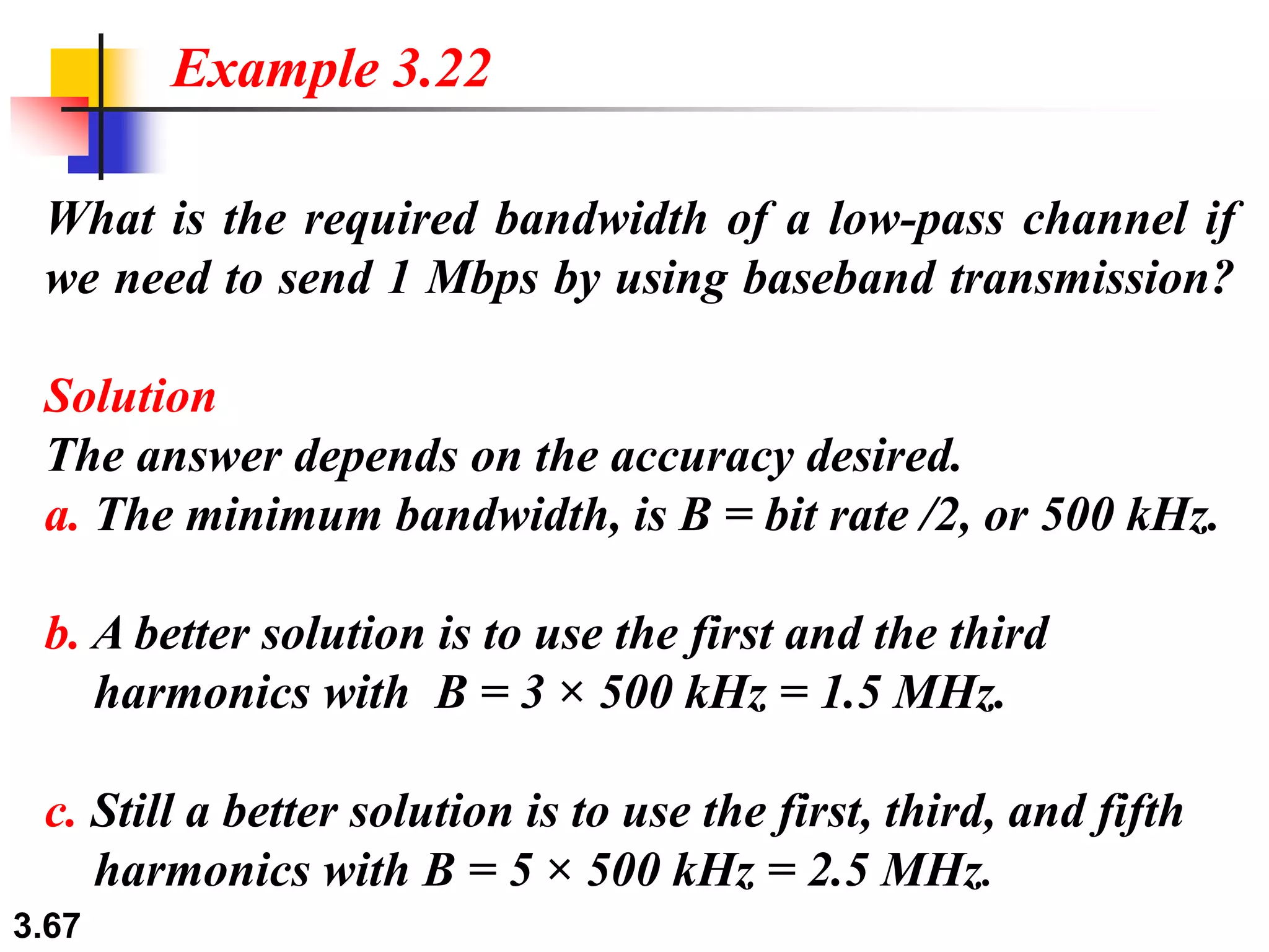 3.67
What is the required bandwidth of a low-pass channel if
we need to send 1 Mbps by using baseband transmission?
Solution
The answer depends on the accuracy desired.
a. The minimum bandwidth, is B = bit rate /2, or 500 kHz.
b. A better solution is to use the first and the third
harmonics with B = 3 × 500 kHz = 1.5 MHz.
c. Still a better solution is to use the first, third, and fifth
harmonics with B = 5 × 500 kHz = 2.5 MHz.
Example 3.22
 