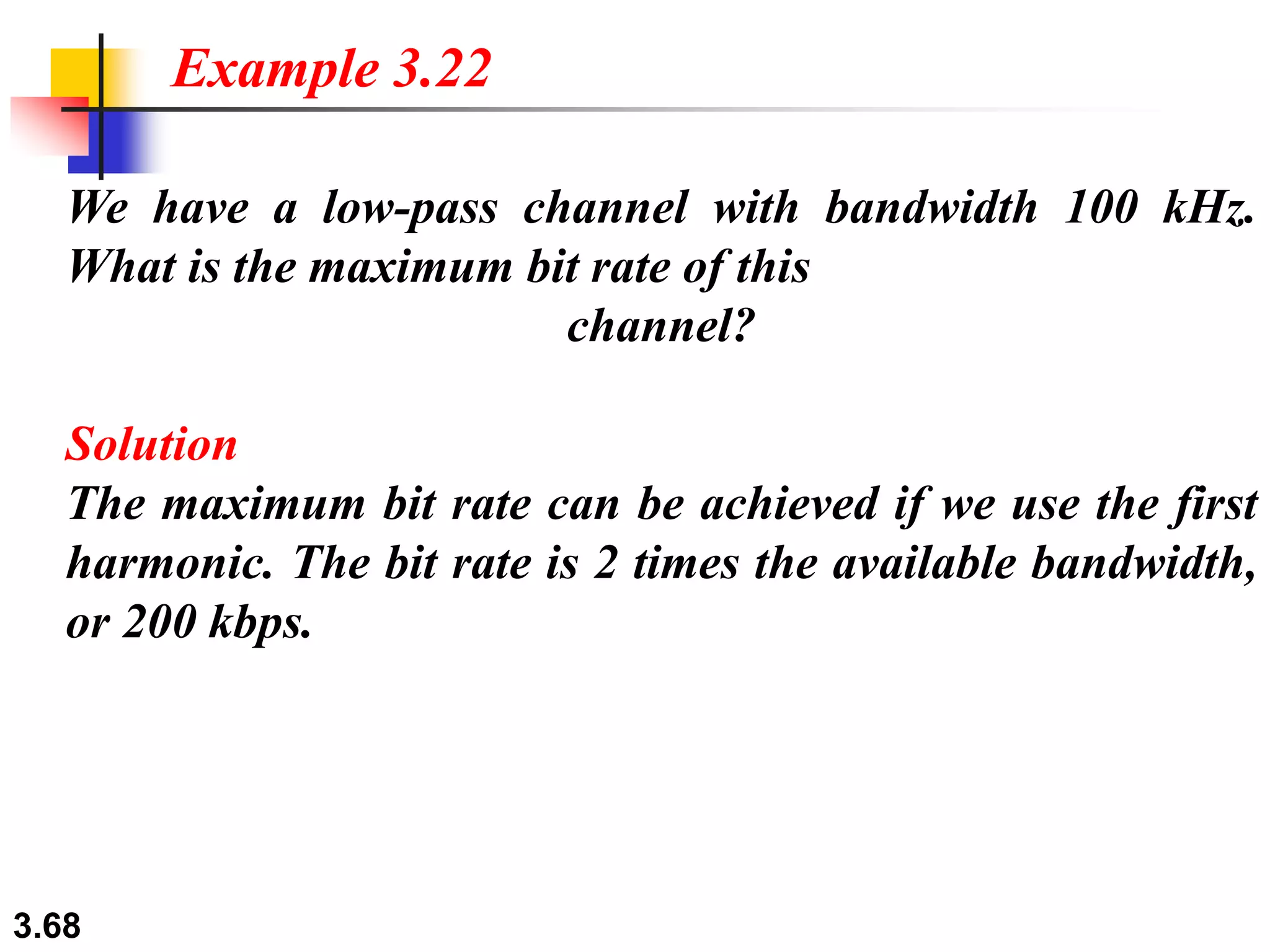 3.68
We have a low-pass channel with bandwidth 100 kHz.
What is the maximum bit rate of this
channel?
Solution
The maximum bit rate can be achieved if we use the first
harmonic. The bit rate is 2 times the available bandwidth,
or 200 kbps.
Example 3.22
 