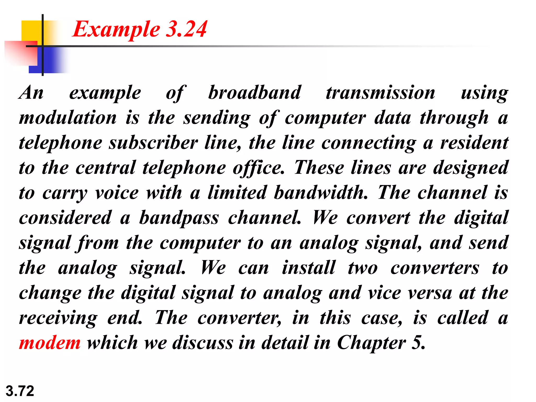 3.72
An example of broadband transmission using
modulation is the sending of computer data through a
telephone subscriber line, the line connecting a resident
to the central telephone office. These lines are designed
to carry voice with a limited bandwidth. The channel is
considered a bandpass channel. We convert the digital
signal from the computer to an analog signal, and send
the analog signal. We can install two converters to
change the digital signal to analog and vice versa at the
receiving end. The converter, in this case, is called a
modem which we discuss in detail in Chapter 5.
Example 3.24
 