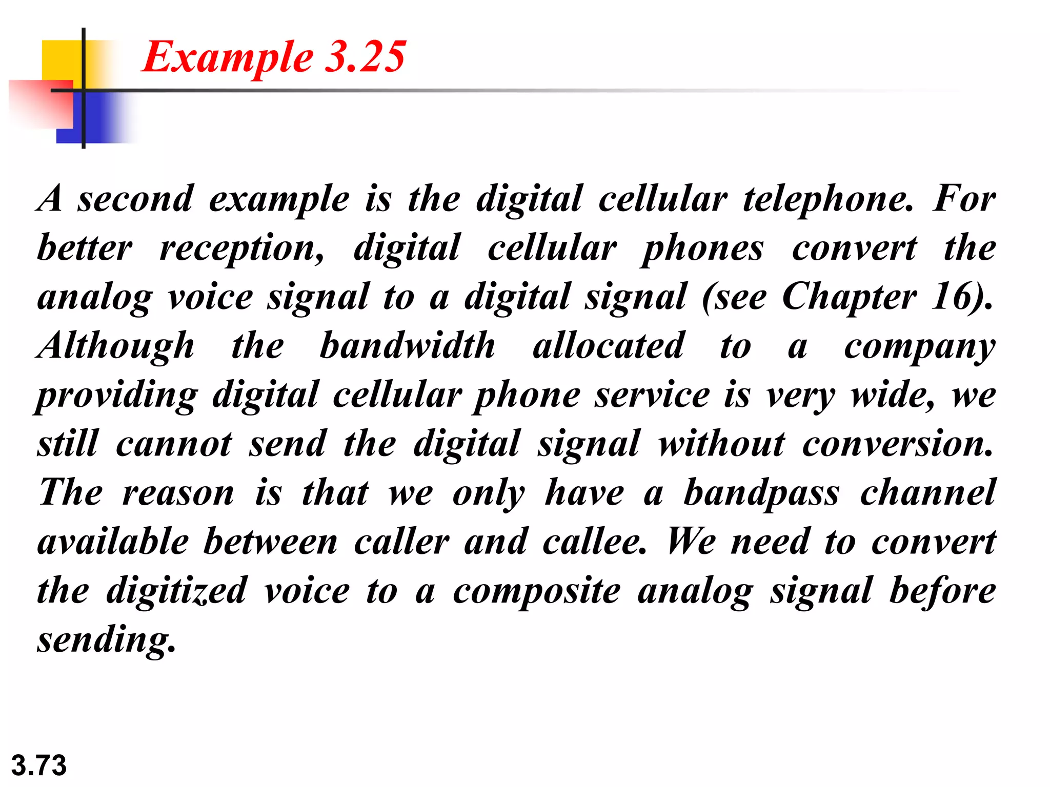 3.73
A second example is the digital cellular telephone. For
better reception, digital cellular phones convert the
analog voice signal to a digital signal (see Chapter 16).
Although the bandwidth allocated to a company
providing digital cellular phone service is very wide, we
still cannot send the digital signal without conversion.
The reason is that we only have a bandpass channel
available between caller and callee. We need to convert
the digitized voice to a composite analog signal before
sending.
Example 3.25
 