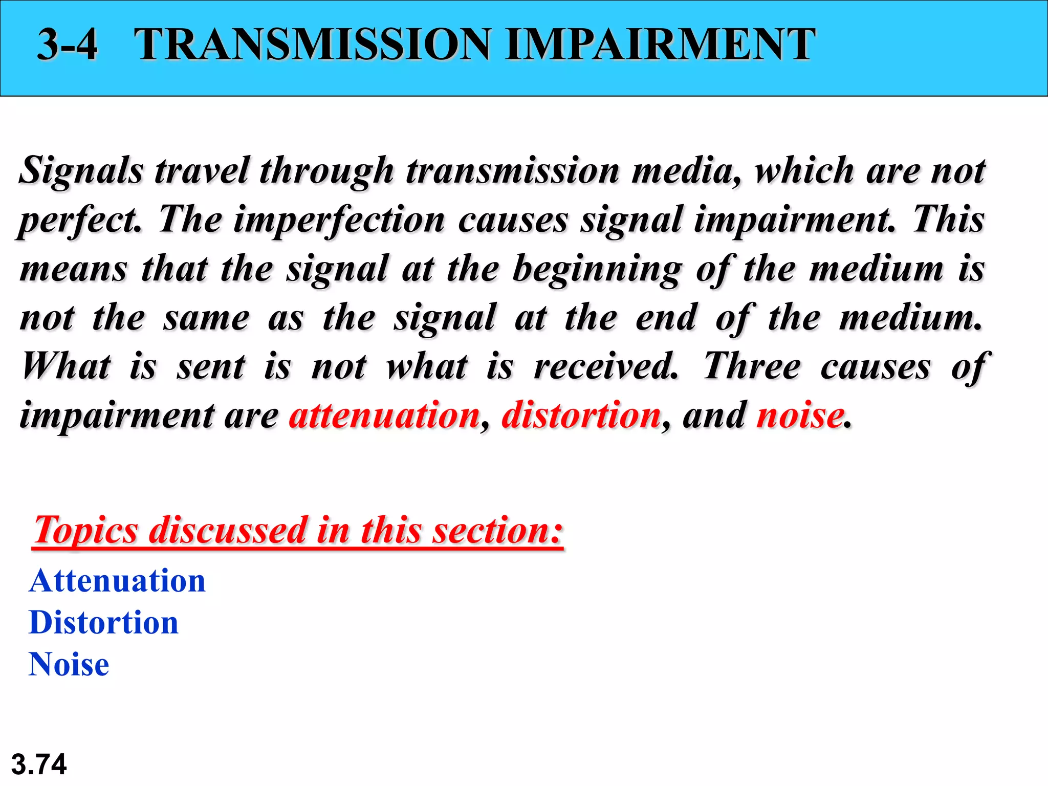 3.74
3-4 TRANSMISSION IMPAIRMENT
Signals travel through transmission media, which are not
perfect. The imperfection causes signal impairment. This
means that the signal at the beginning of the medium is
not the same as the signal at the end of the medium.
What is sent is not what is received. Three causes of
impairment are attenuation, distortion, and noise.
Attenuation
Distortion
Noise
Topics discussed in this section:
 