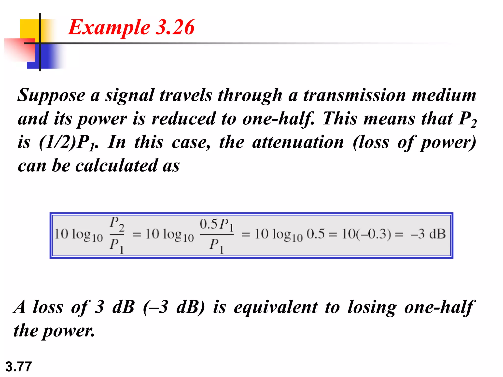 3.77
Suppose a signal travels through a transmission medium
and its power is reduced to one-half. This means that P2
is (1/2)P1. In this case, the attenuation (loss of power)
can be calculated as
Example 3.26
A loss of 3 dB (–3 dB) is equivalent to losing one-half
the power.
 