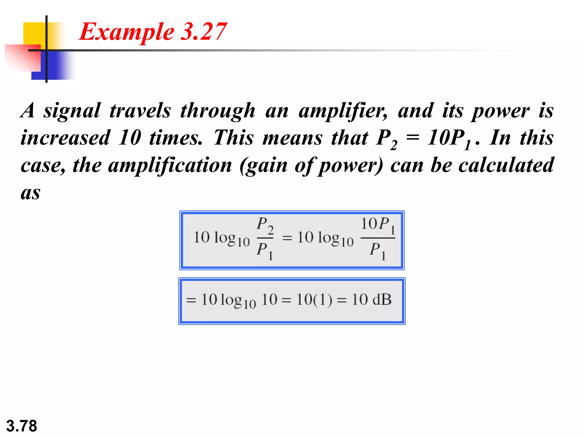 3.78
A signal travels through an amplifier, and its power is
increased 10 times. This means that P2 = 10P1 . In this
case, the amplification (gain of power) can be calculated
as
Example 3.27
 