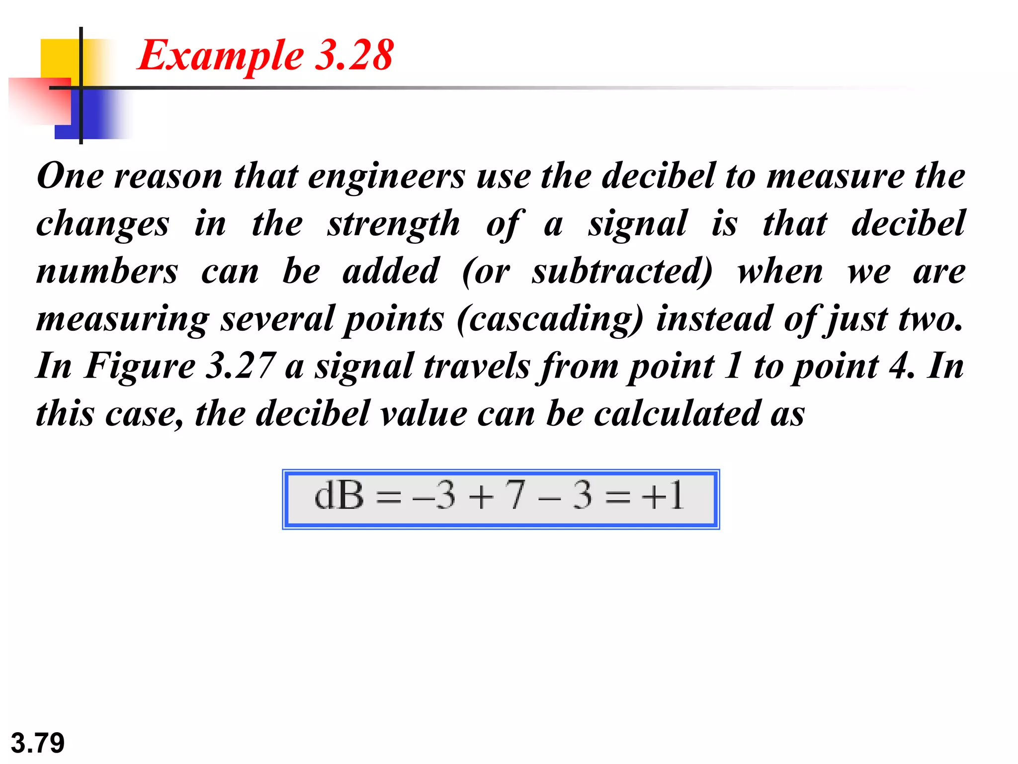3.79
One reason that engineers use the decibel to measure the
changes in the strength of a signal is that decibel
numbers can be added (or subtracted) when we are
measuring several points (cascading) instead of just two.
In Figure 3.27 a signal travels from point 1 to point 4. In
this case, the decibel value can be calculated as
Example 3.28
 