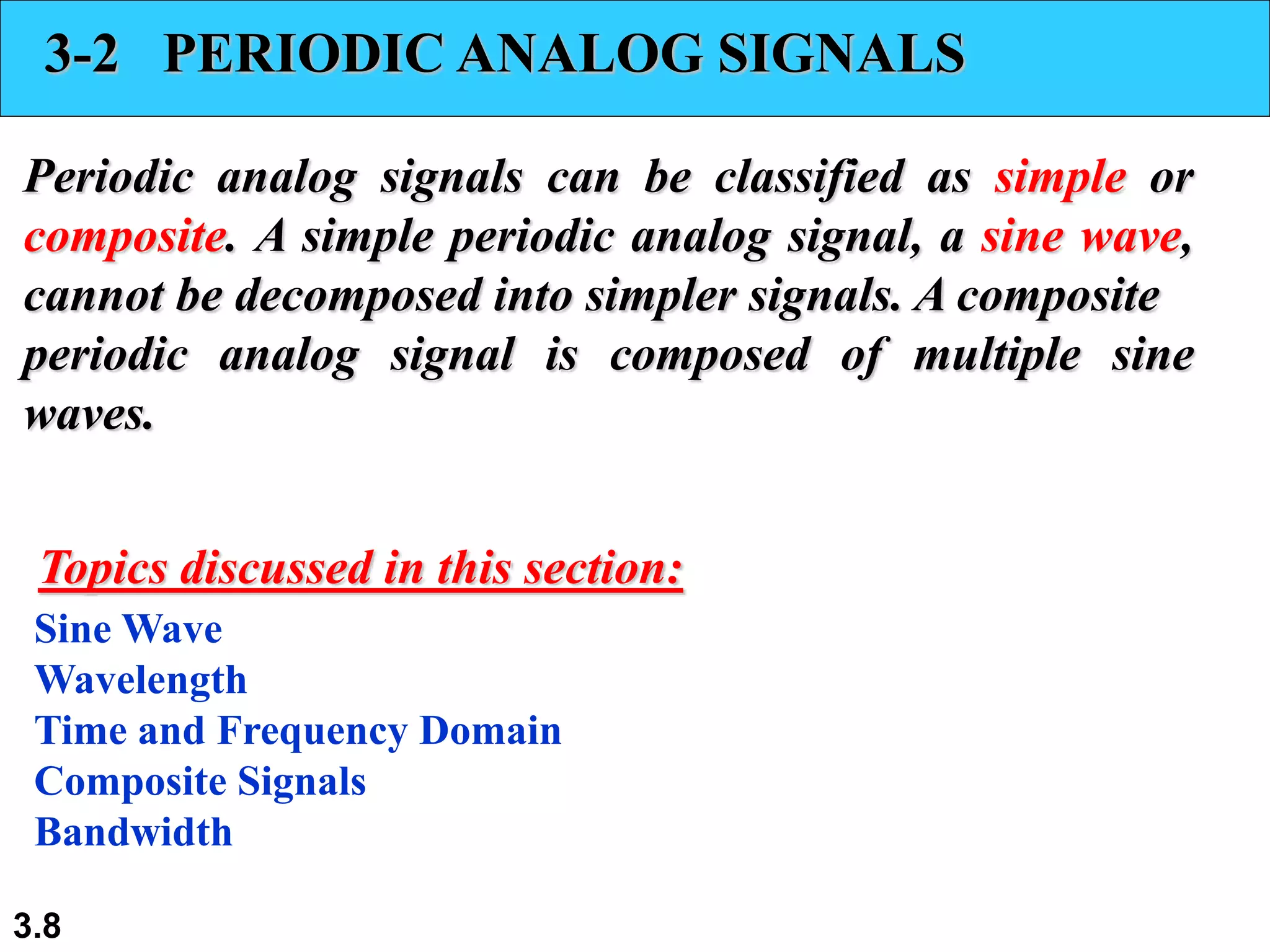 3.8
3-2 PERIODIC ANALOG SIGNALS
Periodic analog signals can be classified as simple or
composite. A simple periodic analog signal, a sine wave,
cannot be decomposed into simpler signals. A composite
periodic analog signal is composed of multiple sine
waves.
Sine Wave
Wavelength
Time and Frequency Domain
Composite Signals
Bandwidth
Topics discussed in this section:
 