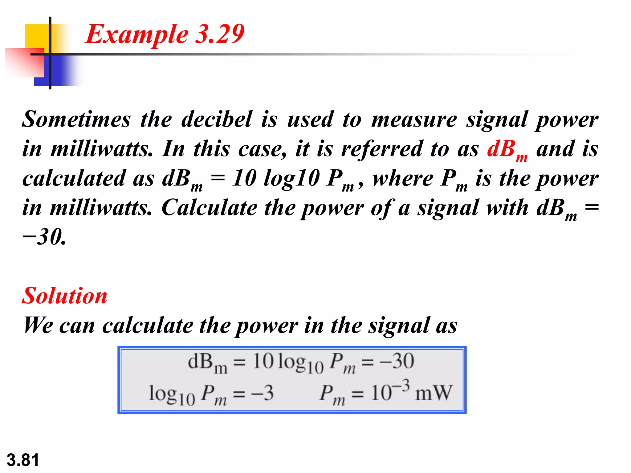 3.81
Sometimes the decibel is used to measure signal power
in milliwatts. In this case, it is referred to as dBm and is
calculated as dBm = 10 log10 Pm , where Pm is the power
in milliwatts. Calculate the power of a signal with dBm =
−30.
Solution
We can calculate the power in the signal as
Example 3.29
 