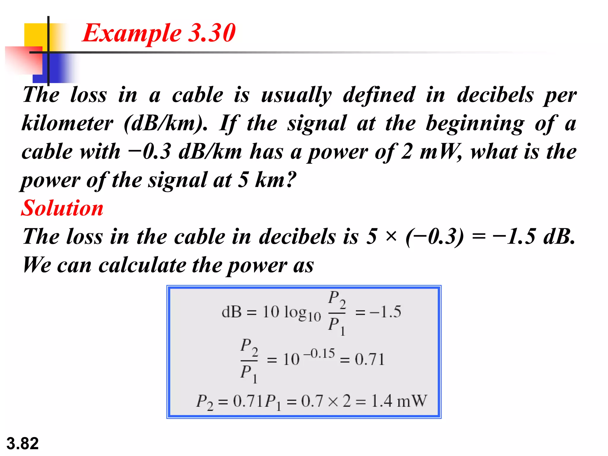 3.82
The loss in a cable is usually defined in decibels per
kilometer (dB/km). If the signal at the beginning of a
cable with −0.3 dB/km has a power of 2 mW, what is the
power of the signal at 5 km?
Solution
The loss in the cable in decibels is 5 × (−0.3) = −1.5 dB.
We can calculate the power as
Example 3.30
 