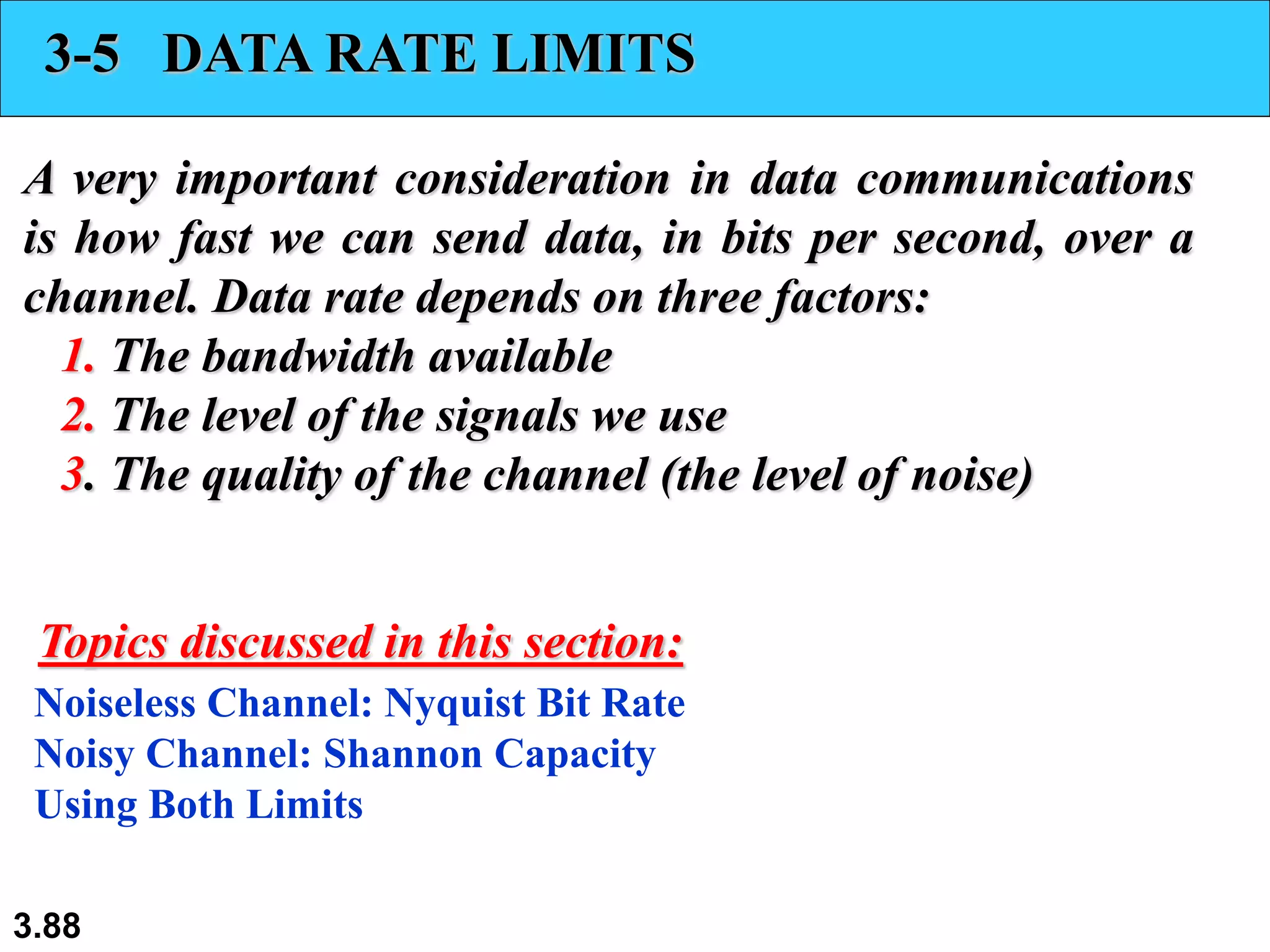 3.88
3-5 DATA RATE LIMITS
A very important consideration in data communications
is how fast we can send data, in bits per second, over a
channel. Data rate depends on three factors:
1. The bandwidth available
2. The level of the signals we use
3. The quality of the channel (the level of noise)
Noiseless Channel: Nyquist Bit Rate
Noisy Channel: Shannon Capacity
Using Both Limits
Topics discussed in this section:
 