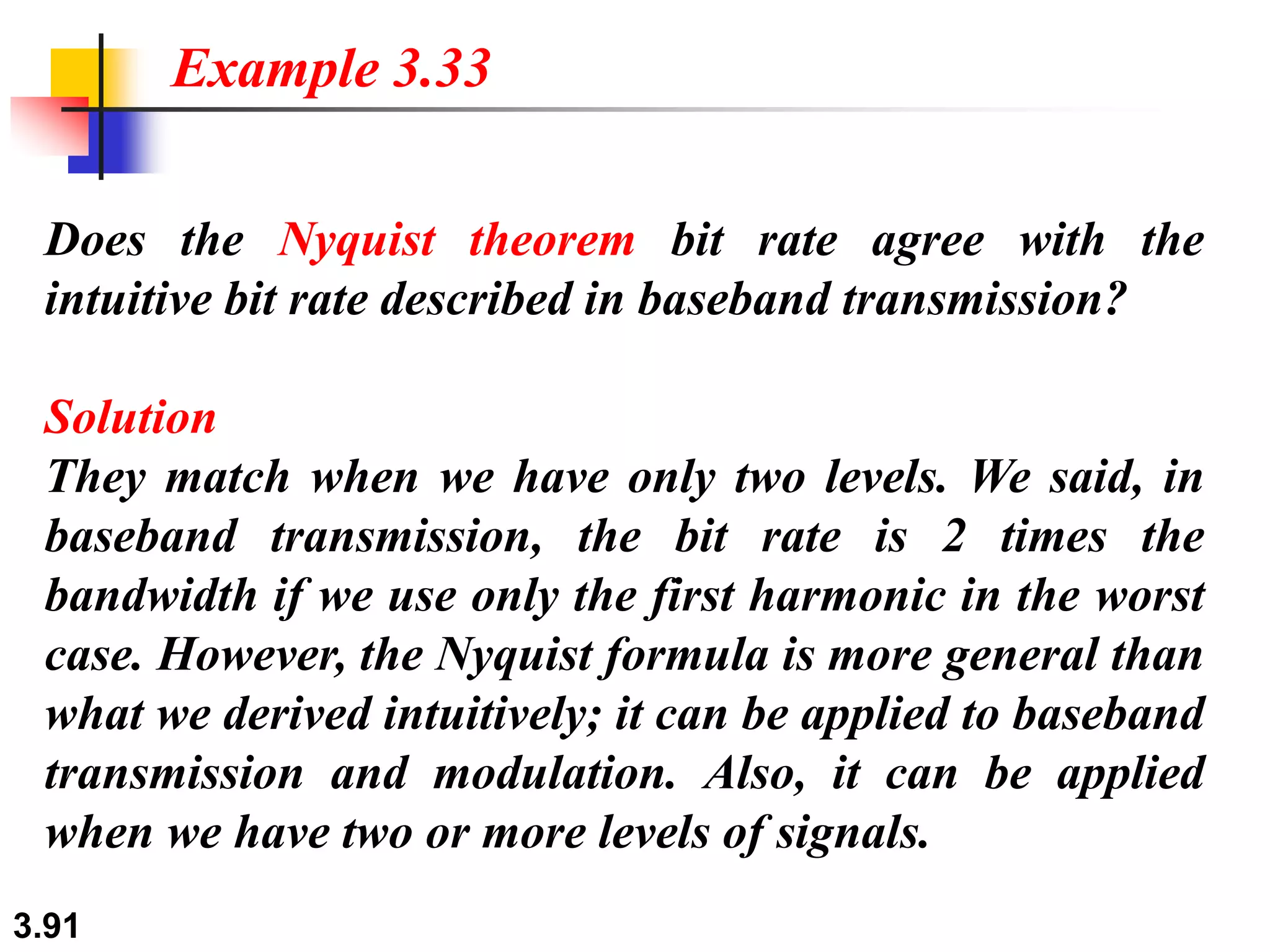 3.91
Does the Nyquist theorem bit rate agree with the
intuitive bit rate described in baseband transmission?
Solution
They match when we have only two levels. We said, in
baseband transmission, the bit rate is 2 times the
bandwidth if we use only the first harmonic in the worst
case. However, the Nyquist formula is more general than
what we derived intuitively; it can be applied to baseband
transmission and modulation. Also, it can be applied
when we have two or more levels of signals.
Example 3.33
 