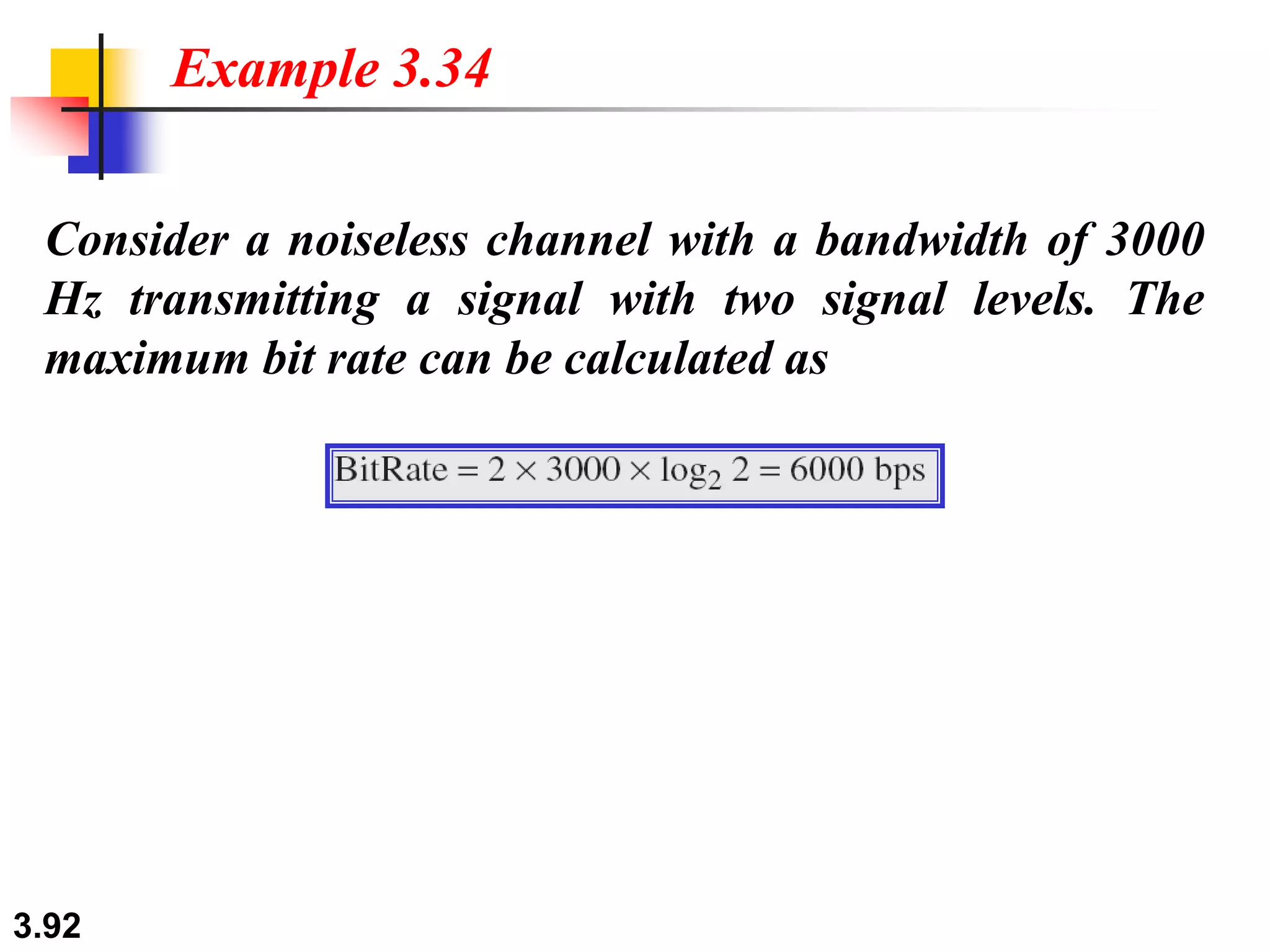 3.92
Consider a noiseless channel with a bandwidth of 3000
Hz transmitting a signal with two signal levels. The
maximum bit rate can be calculated as
Example 3.34
 