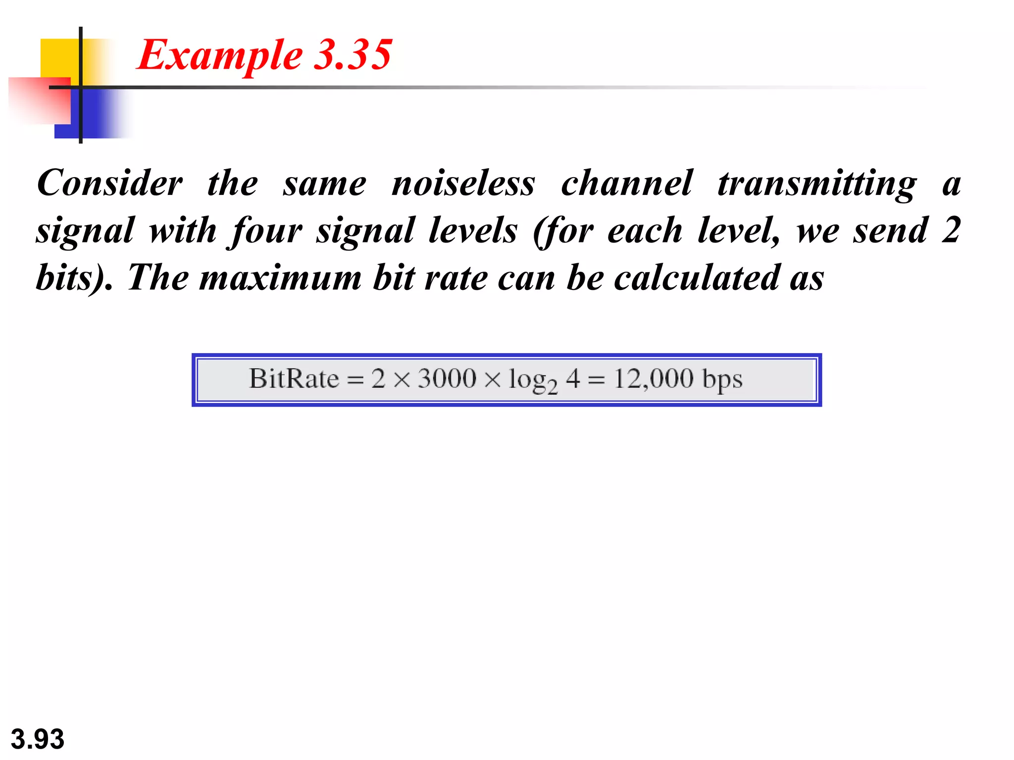 3.93
Consider the same noiseless channel transmitting a
signal with four signal levels (for each level, we send 2
bits). The maximum bit rate can be calculated as
Example 3.35
 