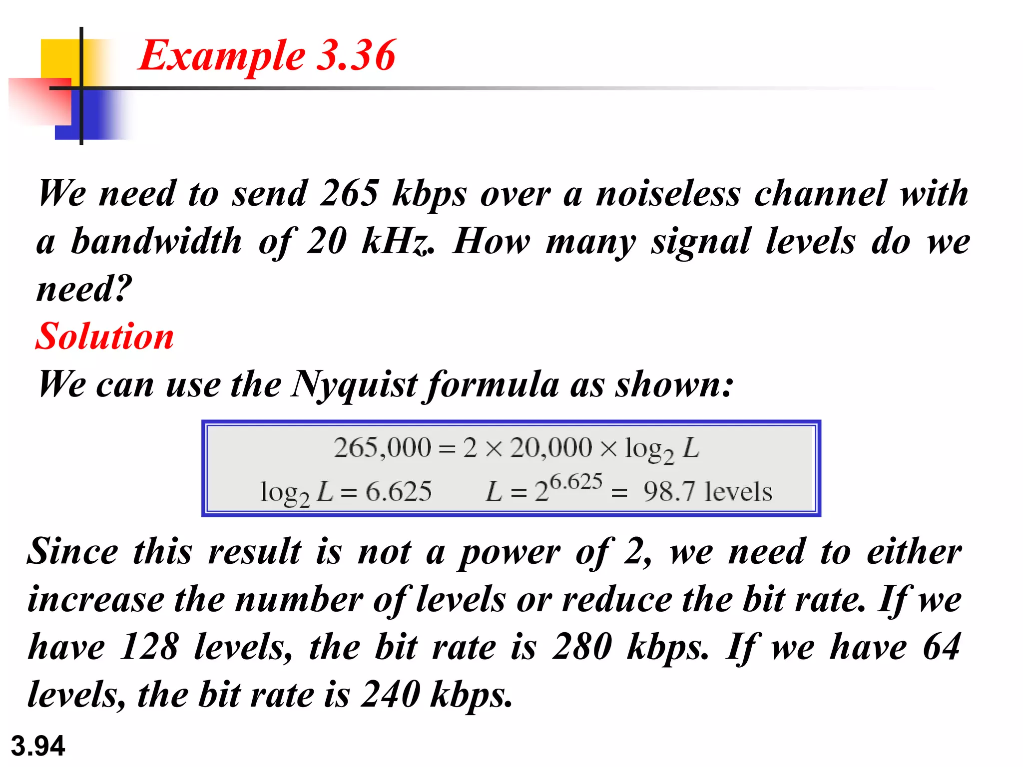 3.94
We need to send 265 kbps over a noiseless channel with
a bandwidth of 20 kHz. How many signal levels do we
need?
Solution
We can use the Nyquist formula as shown:
Example 3.36
Since this result is not a power of 2, we need to either
increase the number of levels or reduce the bit rate. If we
have 128 levels, the bit rate is 280 kbps. If we have 64
levels, the bit rate is 240 kbps.
 