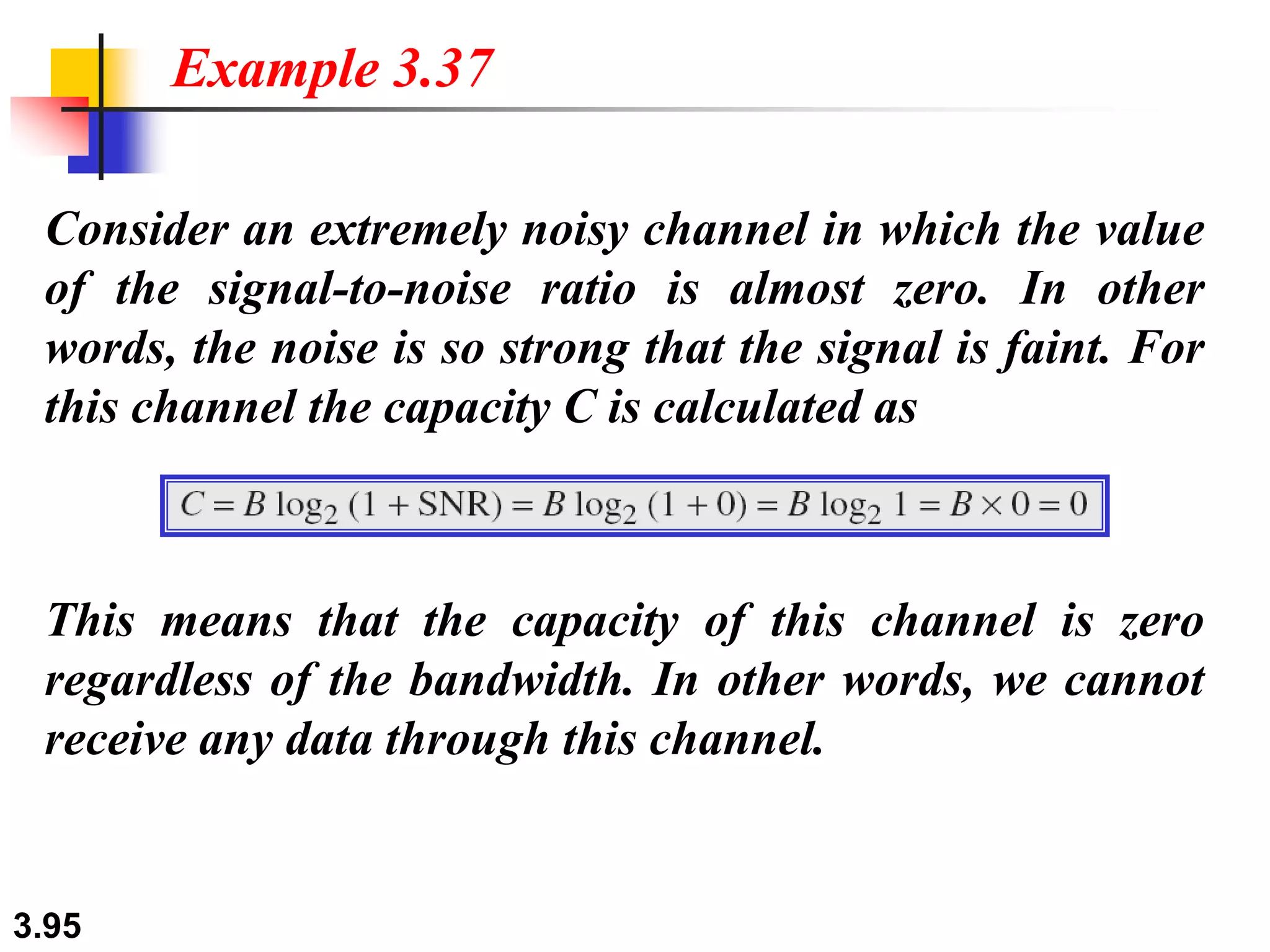 3.95
Consider an extremely noisy channel in which the value
of the signal-to-noise ratio is almost zero. In other
words, the noise is so strong that the signal is faint. For
this channel the capacity C is calculated as
Example 3.37
This means that the capacity of this channel is zero
regardless of the bandwidth. In other words, we cannot
receive any data through this channel.
 