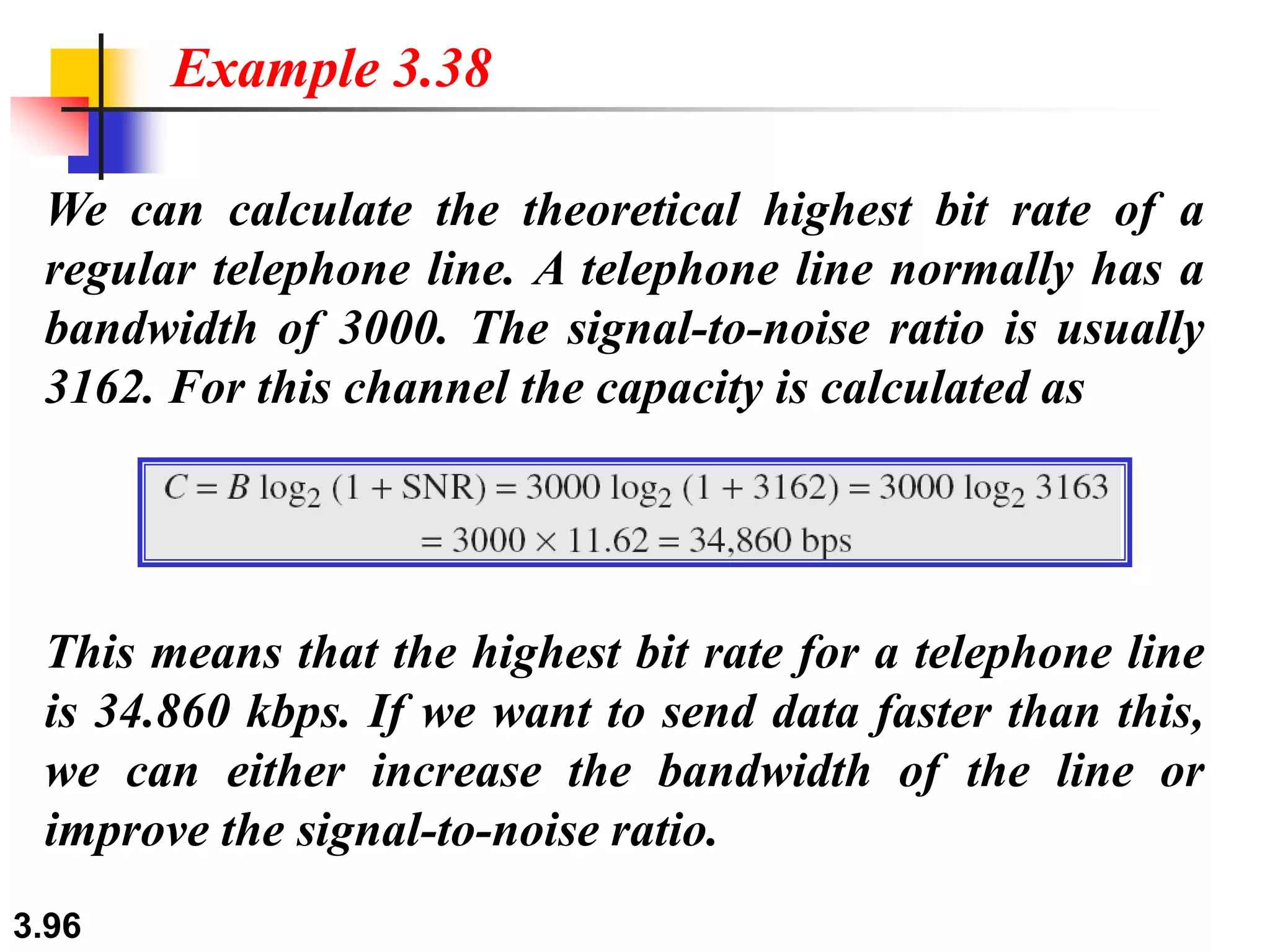 3.96
We can calculate the theoretical highest bit rate of a
regular telephone line. A telephone line normally has a
bandwidth of 3000. The signal-to-noise ratio is usually
3162. For this channel the capacity is calculated as
Example 3.38
This means that the highest bit rate for a telephone line
is 34.860 kbps. If we want to send data faster than this,
we can either increase the bandwidth of the line or
improve the signal-to-noise ratio.
 