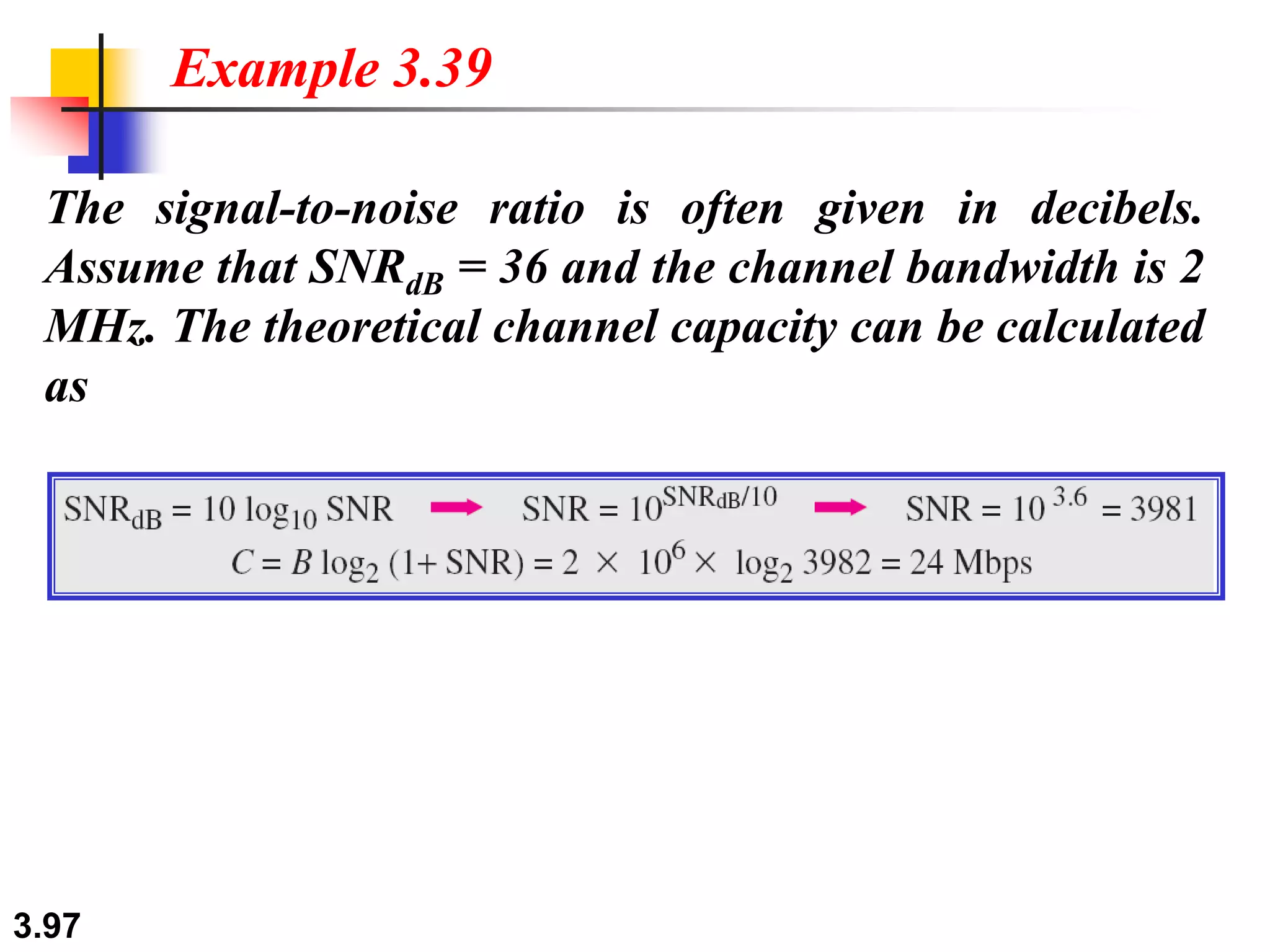 3.97
The signal-to-noise ratio is often given in decibels.
Assume that SNRdB = 36 and the channel bandwidth is 2
MHz. The theoretical channel capacity can be calculated
as
Example 3.39
 