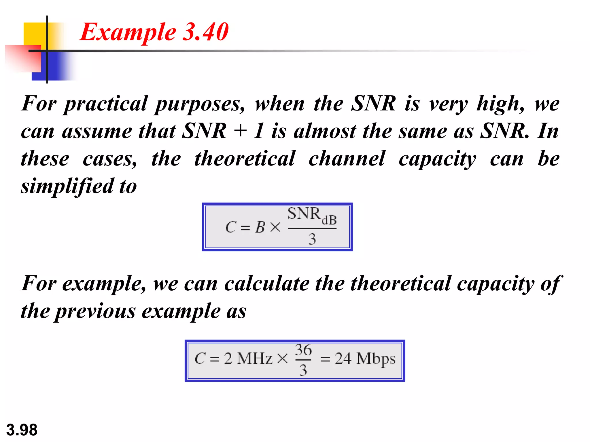 3.98
For practical purposes, when the SNR is very high, we
can assume that SNR + 1 is almost the same as SNR. In
these cases, the theoretical channel capacity can be
simplified to
Example 3.40
For example, we can calculate the theoretical capacity of
the previous example as
 