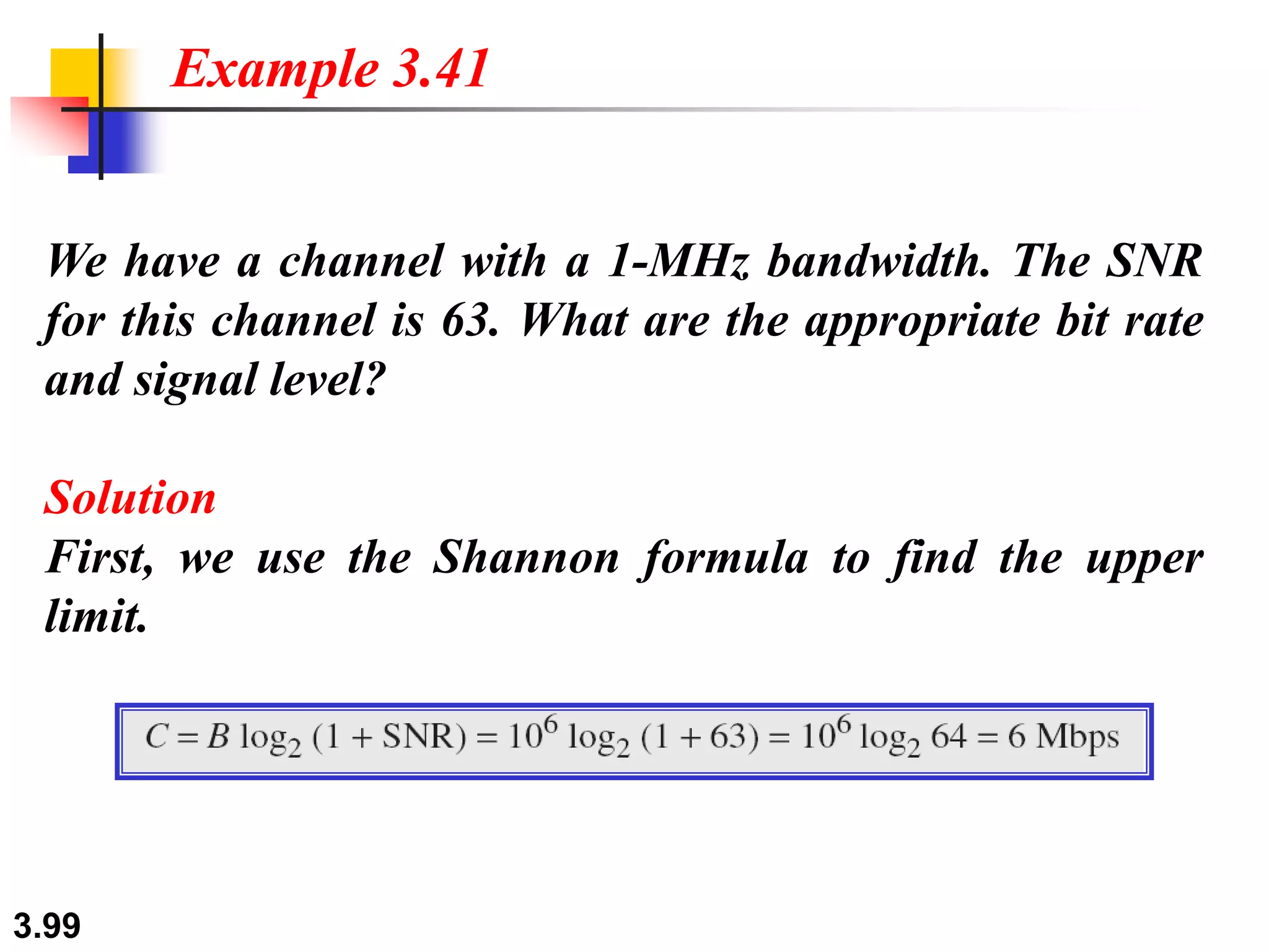 3.99
We have a channel with a 1-MHz bandwidth. The SNR
for this channel is 63. What are the appropriate bit rate
and signal level?
Solution
First, we use the Shannon formula to find the upper
limit.
Example 3.41
 