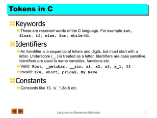Lectures on Numerical Methods 1
Tokens in C
Keywords
These are reserved words of the C language. For example int,
float, if, else, for, while etc.
Identifiers
An Identifier is a sequence of letters and digits, but must start with a
letter. Underscore ( _ ) is treated as a letter. Identifiers are case sensitive.
Identifiers are used to name variables, functions etc.
Valid: Root, _getchar, __sin, x1, x2, x3, x_1, If
Invalid: 324, short, price$, My Name
Constants
Constants like 13, ‘a’, 1.3e-5 etc.
 