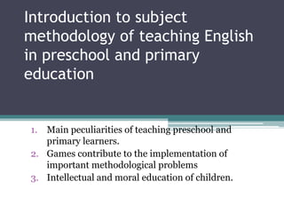 Introduction to subject
methodology of teaching English
in preschool and primary
education
1. Main peculiarities of teaching preschool and
primary learners.
2. Games contribute to the implementation of
important methodological problems
3. Intellectual and moral education of children.
 