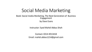Social Media Marketing
Book: Social media Marketing, The Next Generation of Business
Engagement
by Dave Evans
Instructor: Syed Mahdi Abbas Shah
Contact: 0314 4913418
Email: mahdi.abbas1214@gmail.com
 