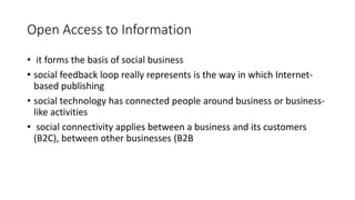 Open Access to Information
• it forms the basis of social business
• social feedback loop really represents is the way in which Internet-
based publishing
• social technology has connected people around business or business-
like activities
• social connectivity applies between a business and its customers
(B2C), between other businesses (B2B
 