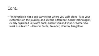 Cont..
• “ Innovation is not a one-way street where you walk alone! Take your
customers on the journey, and see the difference. Social technologies,
clearly explained in Dave’s book, enable you and your customers to
work as a team.” —Kaushal Sarda, Founder, Uhuroo, Bangalore
 