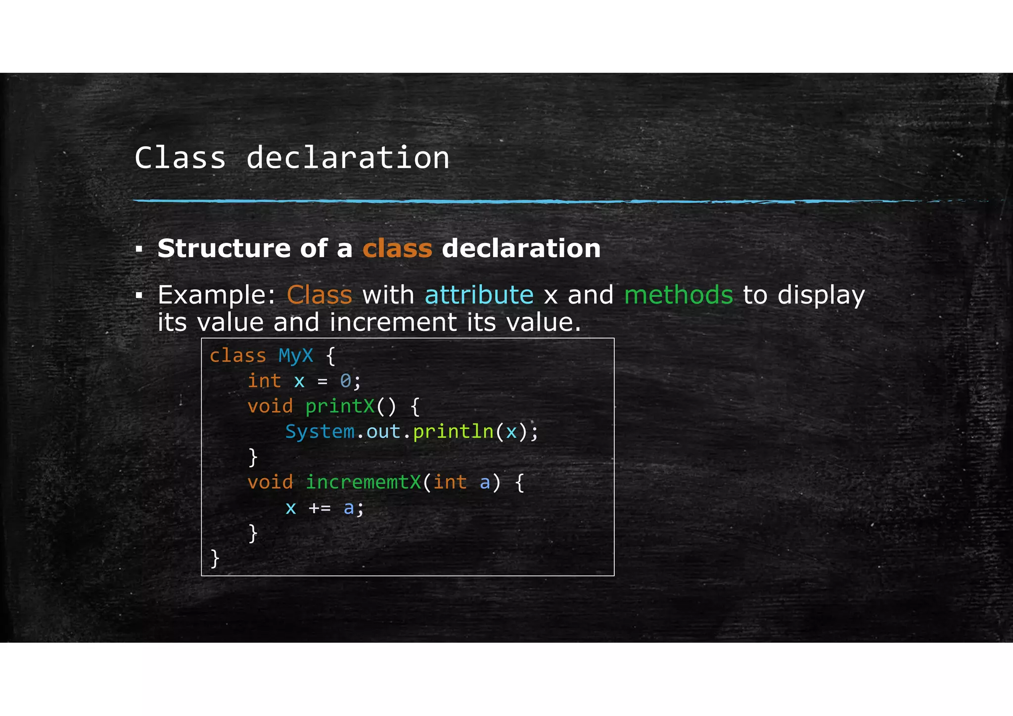 Class declaration
▪ Structure of a class declaration
▪ Example: Class with attribute x and methods to display
its value and increment its value.
class MyX {
int x = 0;
void printX() {
System.out.println(x);
}
void incrememtX(int a) {
x += a;
}
}
 