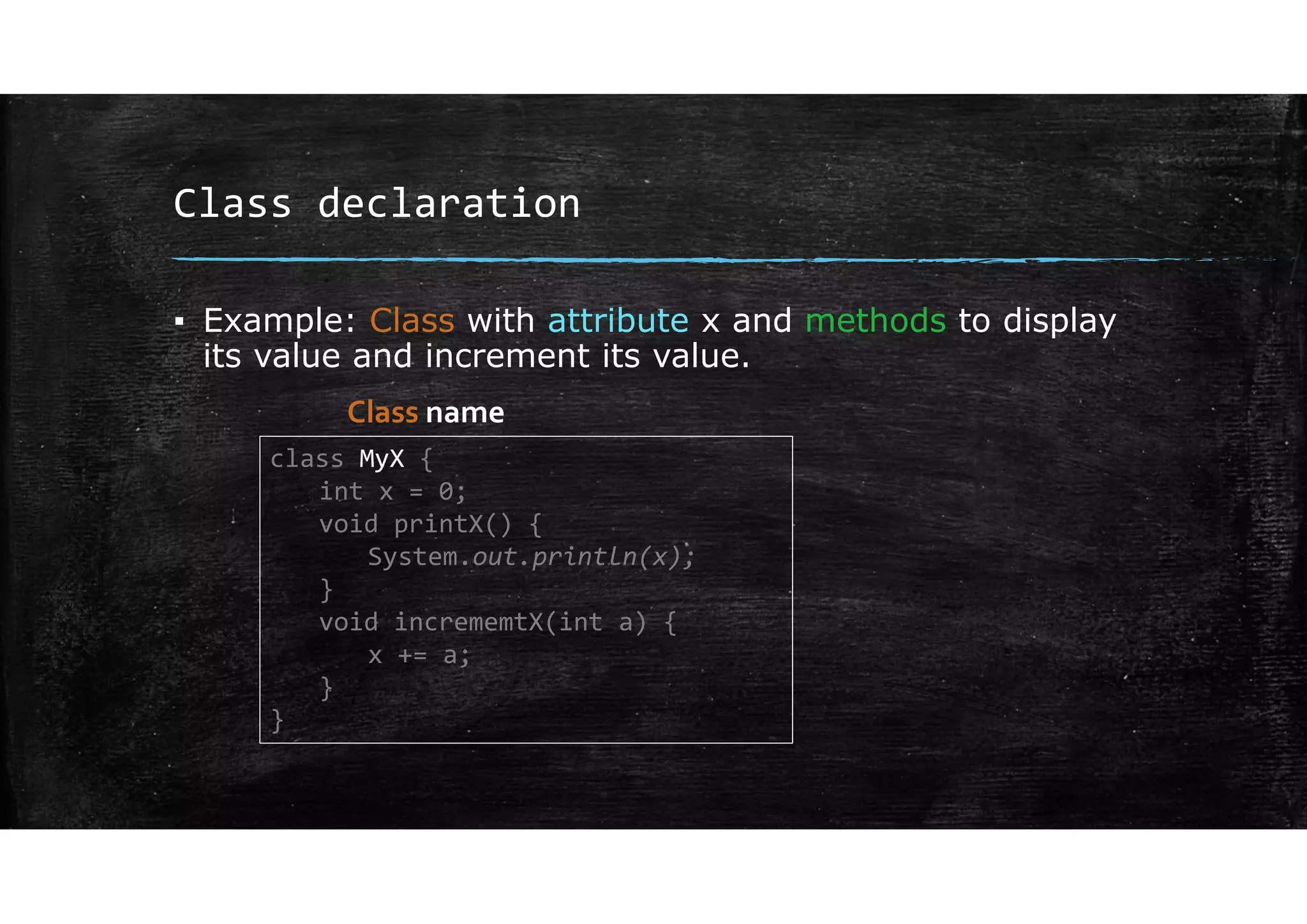 Class declaration
▪ Example: Class with attribute x and methods to display
its value and increment its value.
class MyX {
int x = 0;
void printX() {
System.out.println(x);
}
void incrememtX(int a) {
x += a;
}
}
Class name
 
