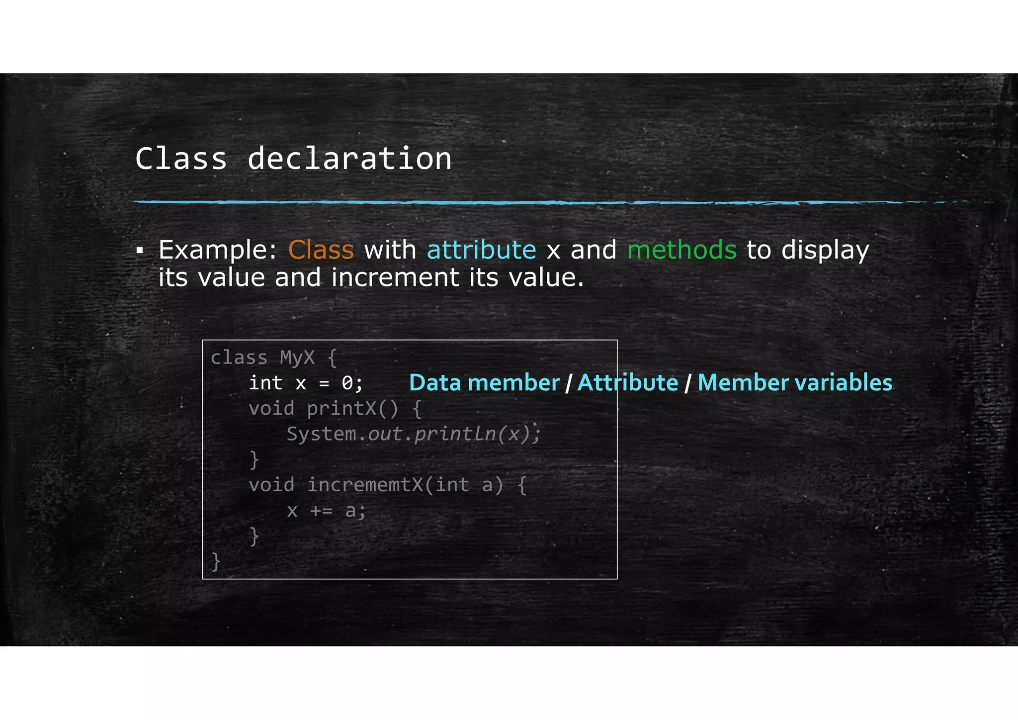 Class declaration
▪ Example: Class with attribute x and methods to display
its value and increment its value.
class MyX {
int x = 0;
void printX() {
System.out.println(x);
}
void incrememtX(int a) {
x += a;
}
}
Data member / Attribute / Member variables
 