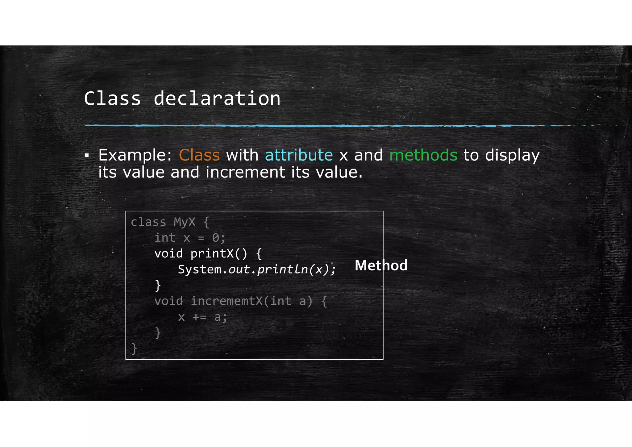 Class declaration
▪ Example: Class with attribute x and methods to display
its value and increment its value.
class MyX {
int x = 0;
void printX() {
System.out.println(x);
}
void incrememtX(int a) {
x += a;
}
}
Method
 