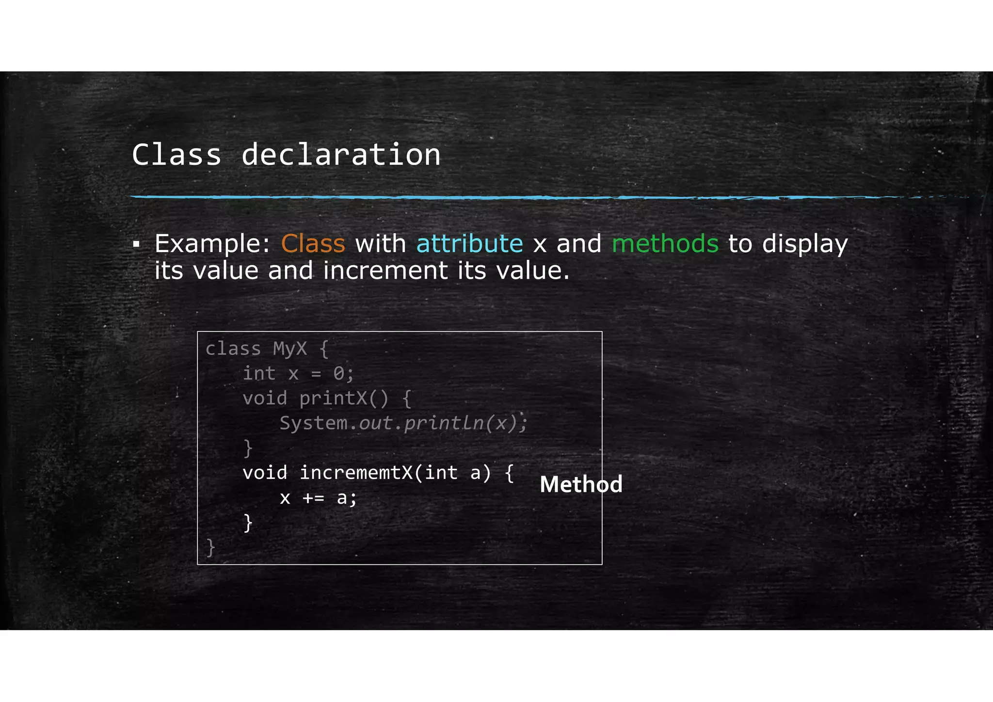 Class declaration
▪ Example: Class with attribute x and methods to display
its value and increment its value.
class MyX {
int x = 0;
void printX() {
System.out.println(x);
}
void incrememtX(int a) {
x += a;
}
}
Method
 