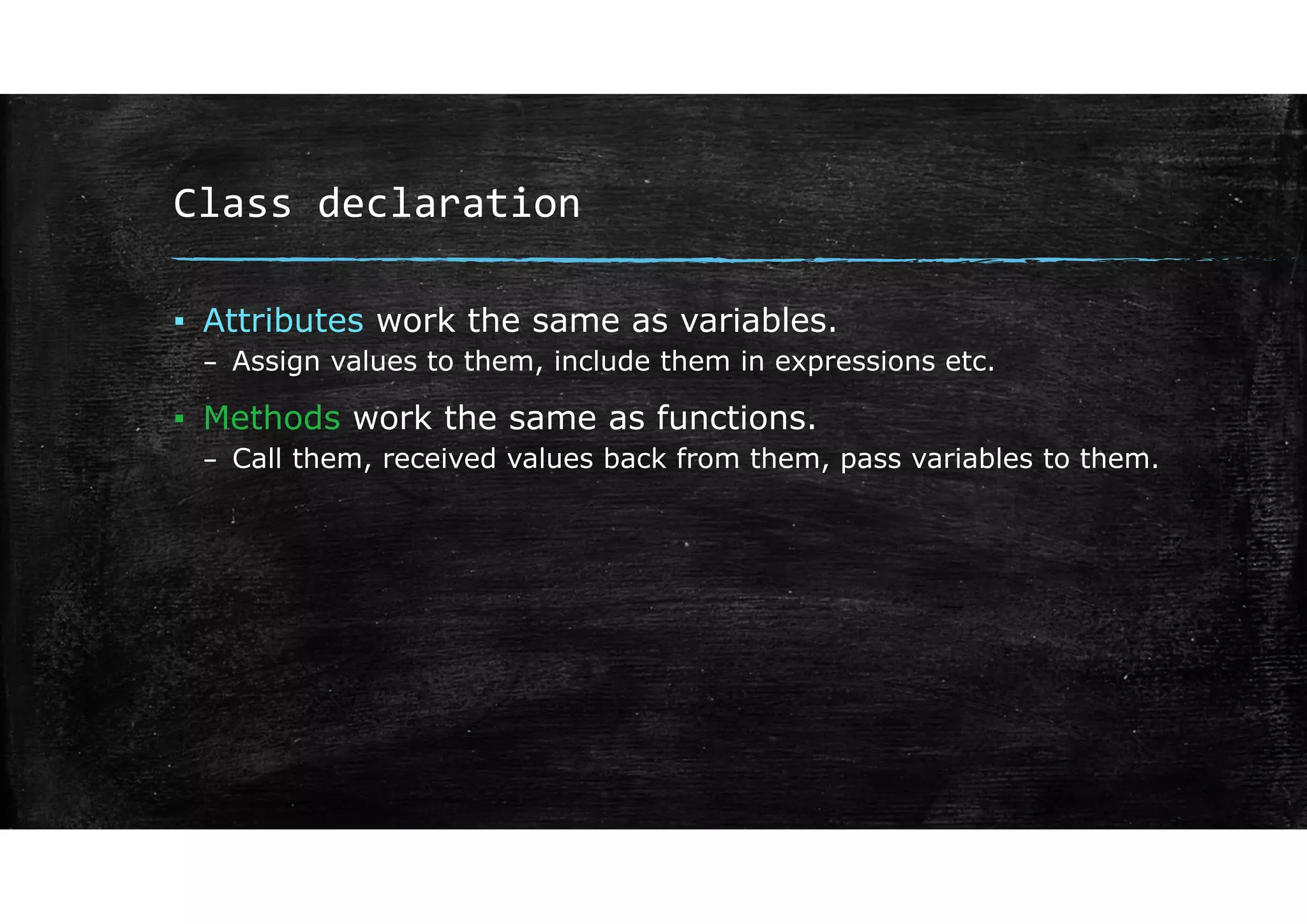 Class declaration
▪ Attributes work the same as variables.
– Assign values to them, include them in expressions etc.
▪ Methods work the same as functions.
– Call them, received values back from them, pass variables to them.
 