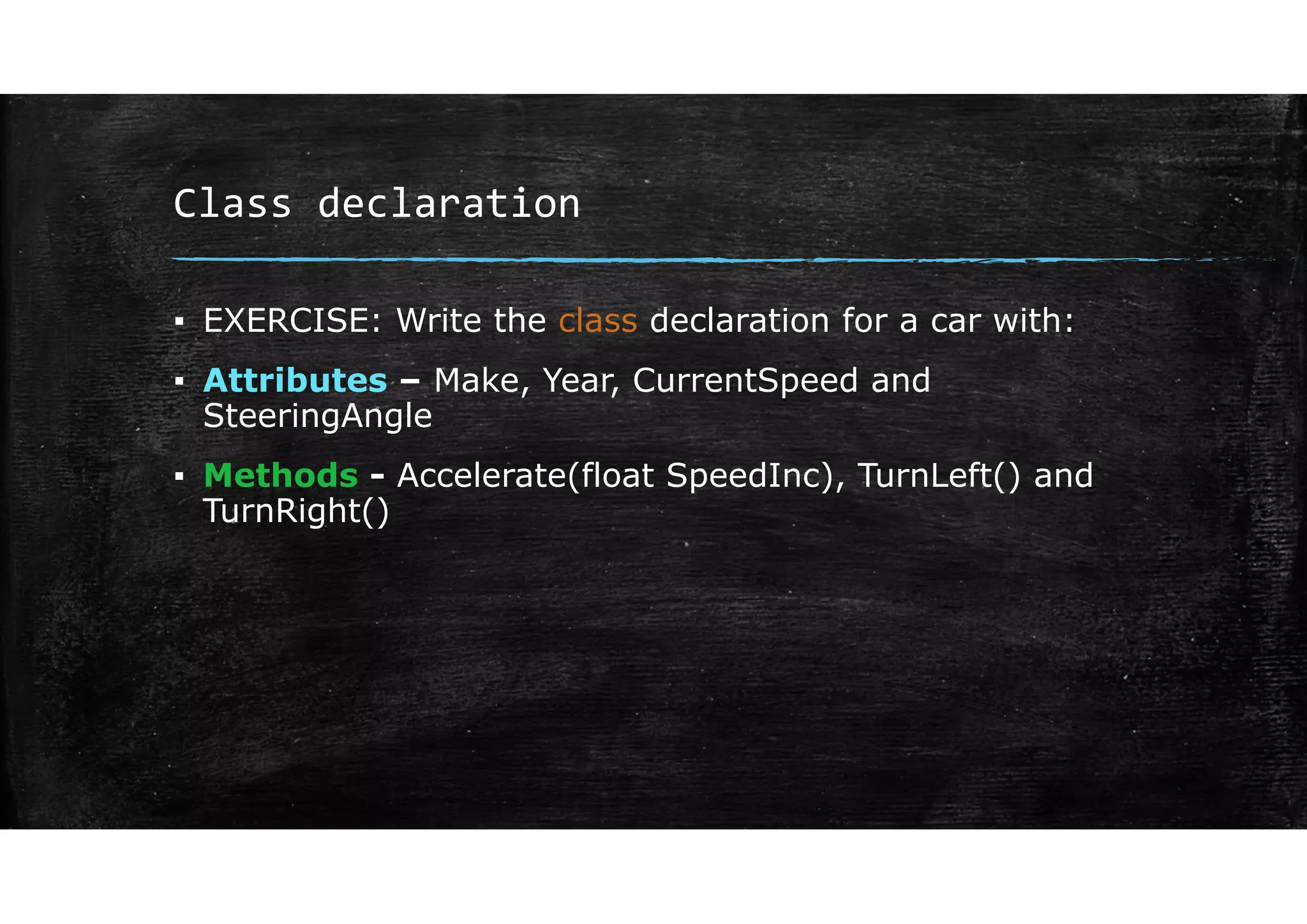 Class declaration
▪ EXERCISE: Write the class declaration for a car with:
▪ Attributes – Make, Year, CurrentSpeed and
SteeringAngle
▪ Methods - Accelerate(float SpeedInc), TurnLeft() and
TurnRight()
 