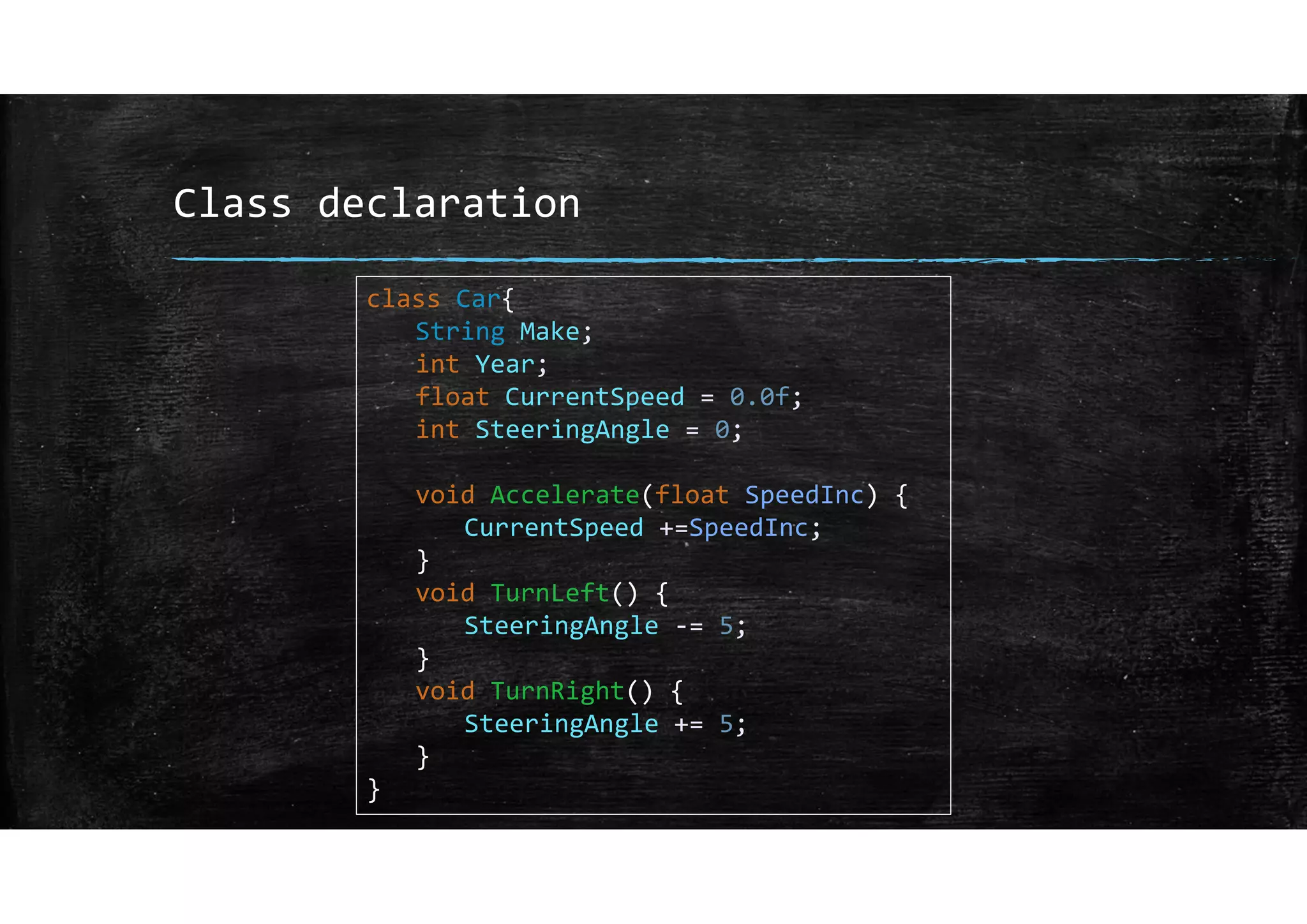 Class declaration
class Car{
String Make;
int Year;
float CurrentSpeed = 0.0f;
int SteeringAngle = 0;
void Accelerate(float SpeedInc) {
CurrentSpeed +=SpeedInc;
}
void TurnLeft() {
SteeringAngle ‐= 5;
}
void TurnRight() {
SteeringAngle += 5;
}
}
 