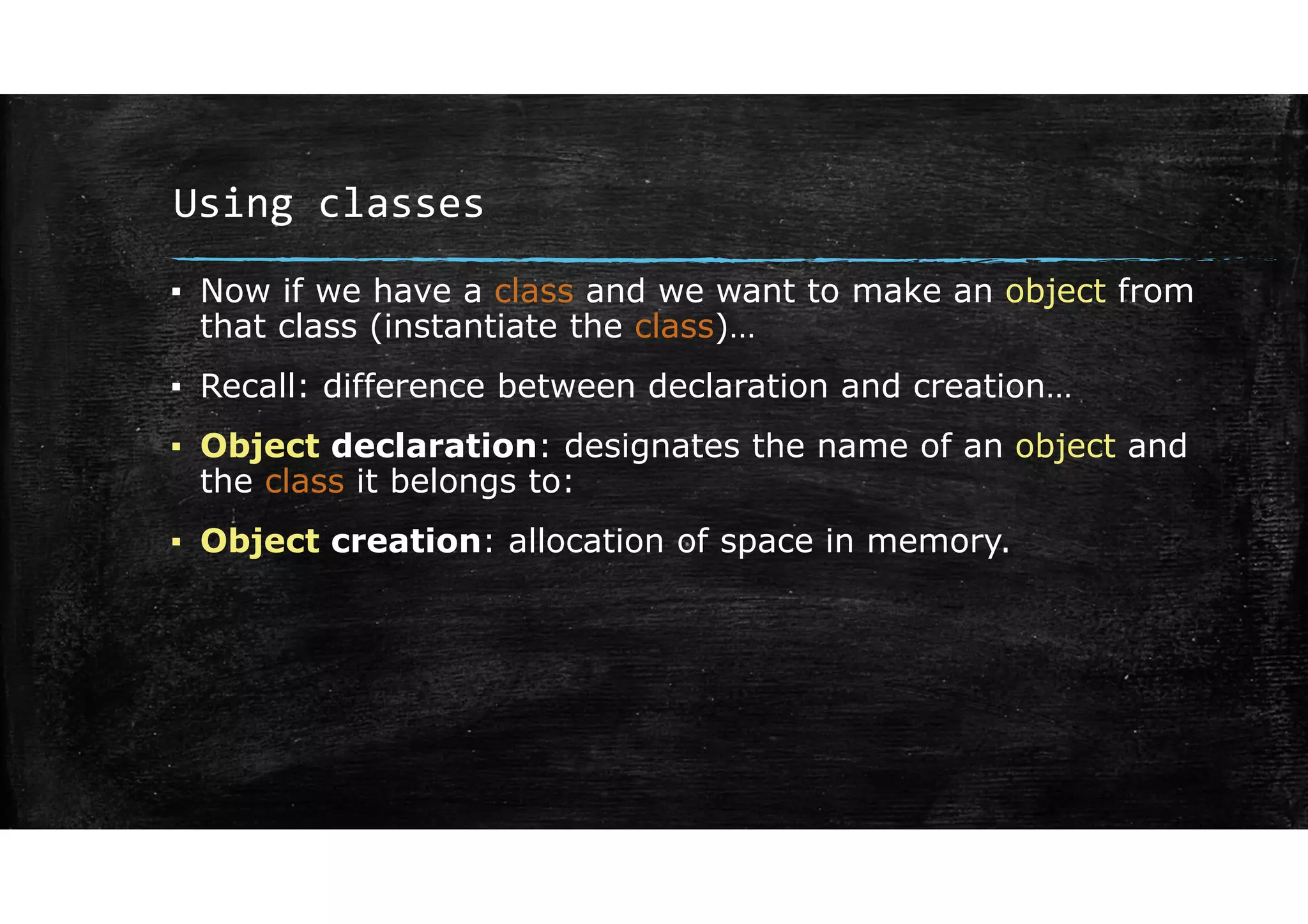 Using classes
▪ Now if we have a class and we want to make an object from
that class (instantiate the class)…
▪ Recall: difference between declaration and creation…
▪ Object declaration: designates the name of an object and
the class it belongs to:
▪ Object creation: allocation of space in memory.
 