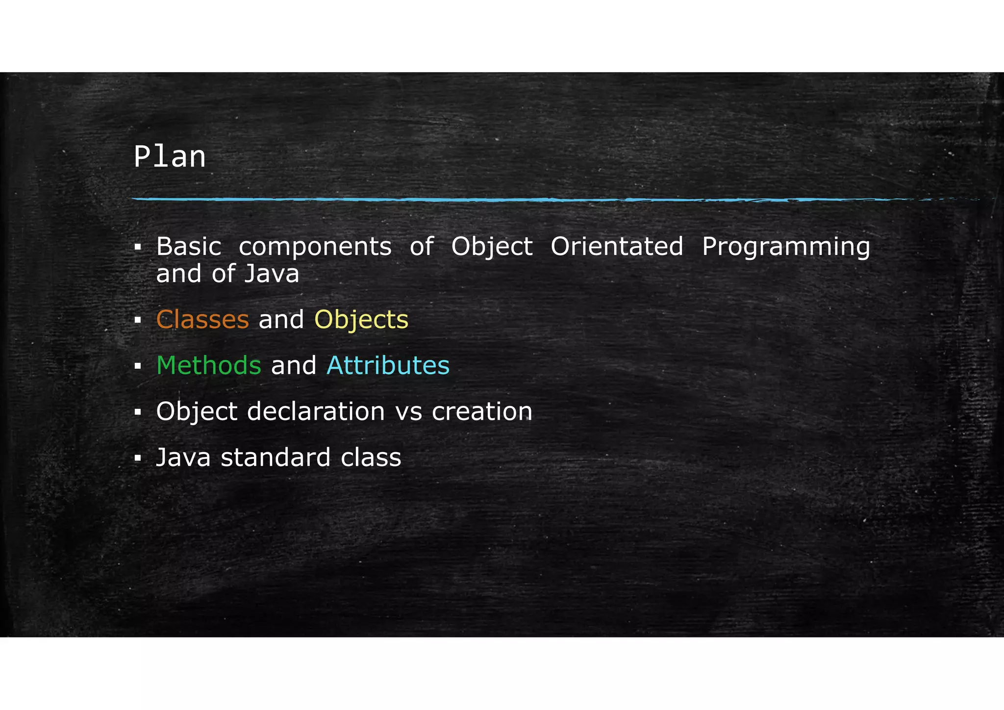 Plan
▪ Basic components of Object Orientated Programming
and of Java
▪ Classes and Objects
▪ Methods and Attributes
▪ Object declaration vs creation
▪ Java standard class
 