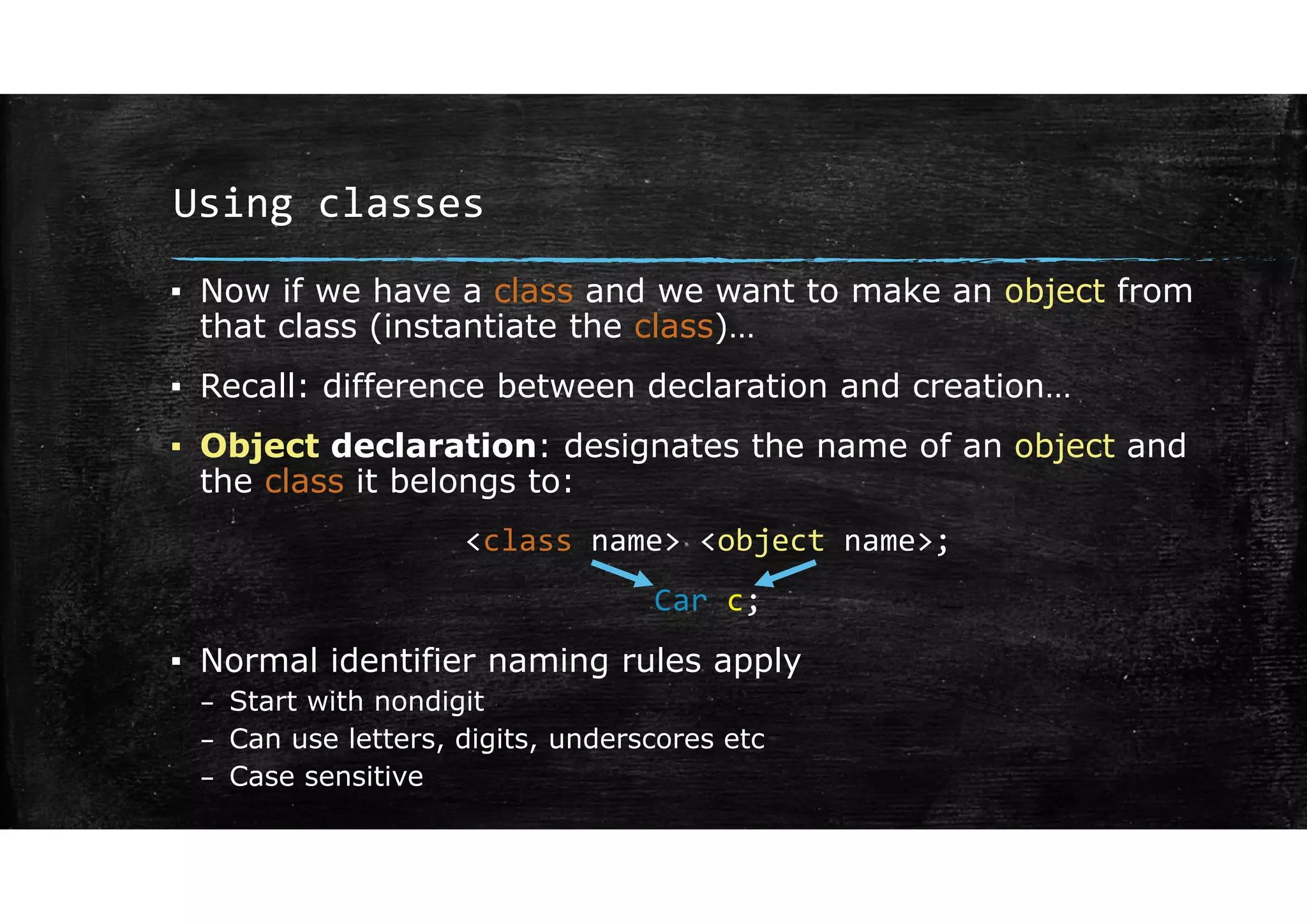 Using classes
▪ Now if we have a class and we want to make an object from
that class (instantiate the class)…
▪ Recall: difference between declaration and creation…
▪ Object declaration: designates the name of an object and
the class it belongs to:
<class name> <object name>;
Car c;
▪ Normal identifier naming rules apply
– Start with nondigit
– Can use letters, digits, underscores etc
– Case sensitive
 