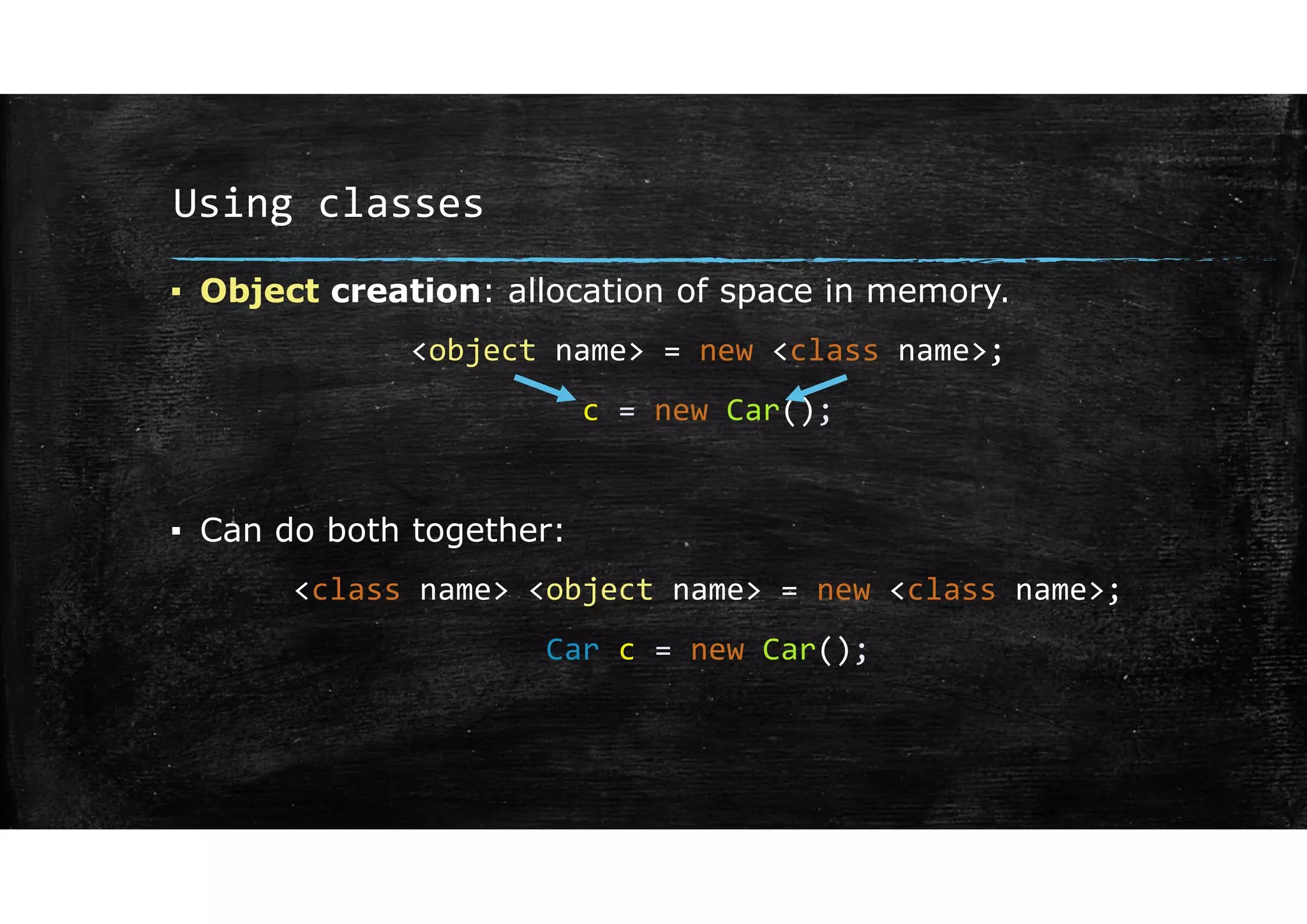 Using classes
▪ Object creation: allocation of space in memory.
<object name> = new <class name>;
c = new Car();
▪ Can do both together:
<class name> <object name> = new <class name>;
Car c = new Car();
 