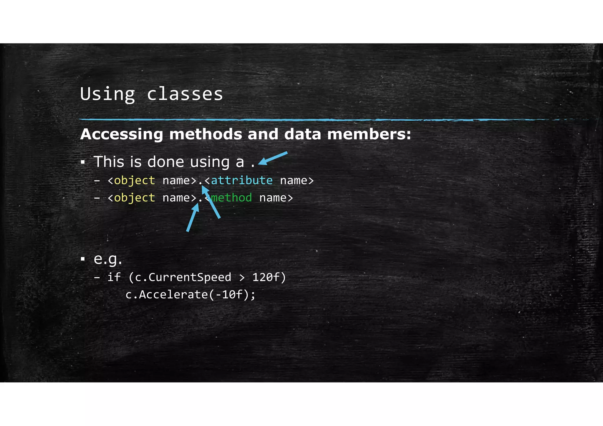 Using classes
Accessing methods and data members:
▪ This is done using a .
– <object name>.<attribute name>
– <object name>.<method name>
▪ e.g.
– if (c.CurrentSpeed > 120f)
c.Accelerate(‐10f);
 