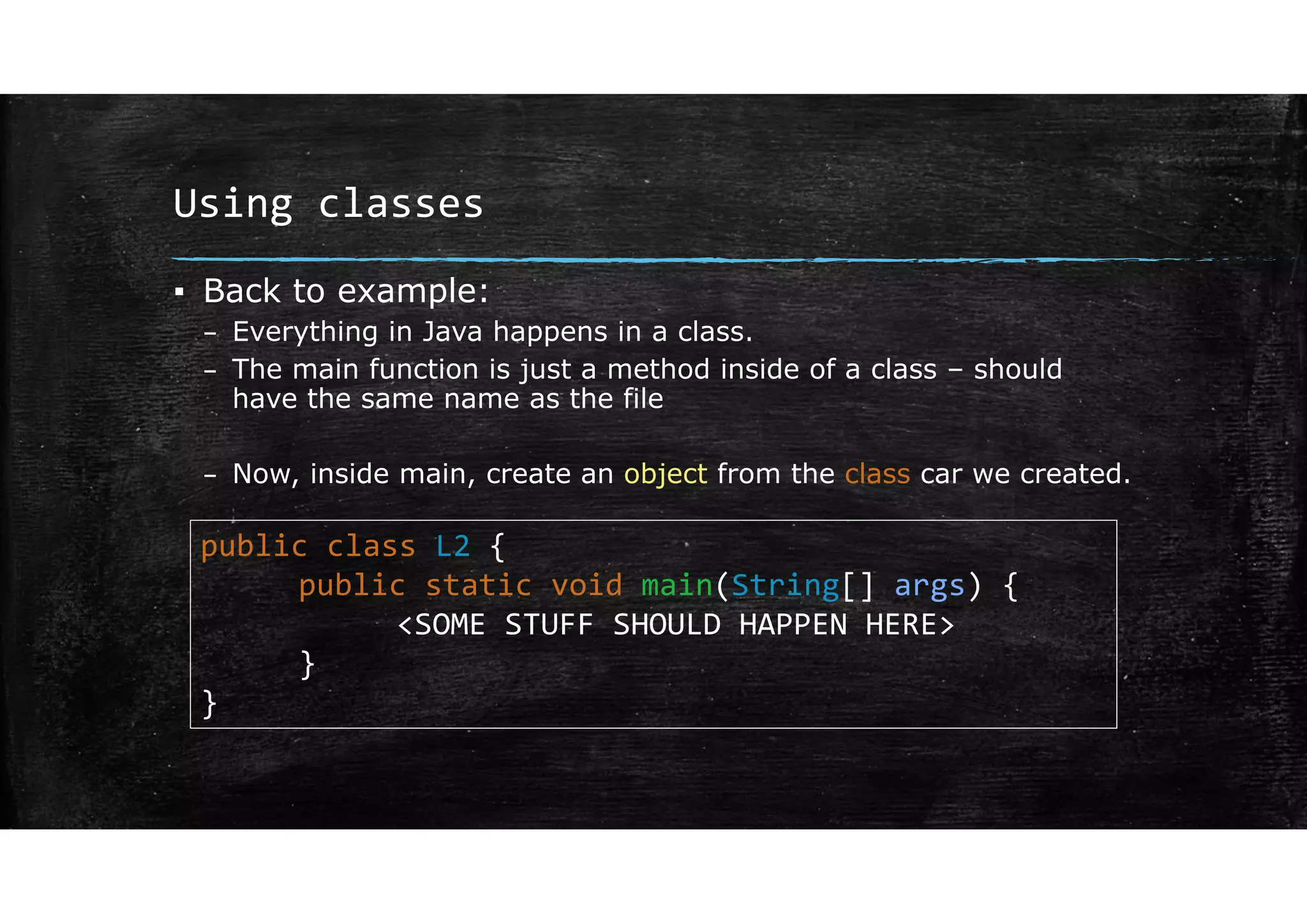 Using classes
▪ Back to example:
– Everything in Java happens in a class.
– The main function is just a method inside of a class – should
have the same name as the file
– Now, inside main, create an object from the class car we created.
public class L2 {
public static void main(String[] args) {
<SOME STUFF SHOULD HAPPEN HERE>
}
}
 