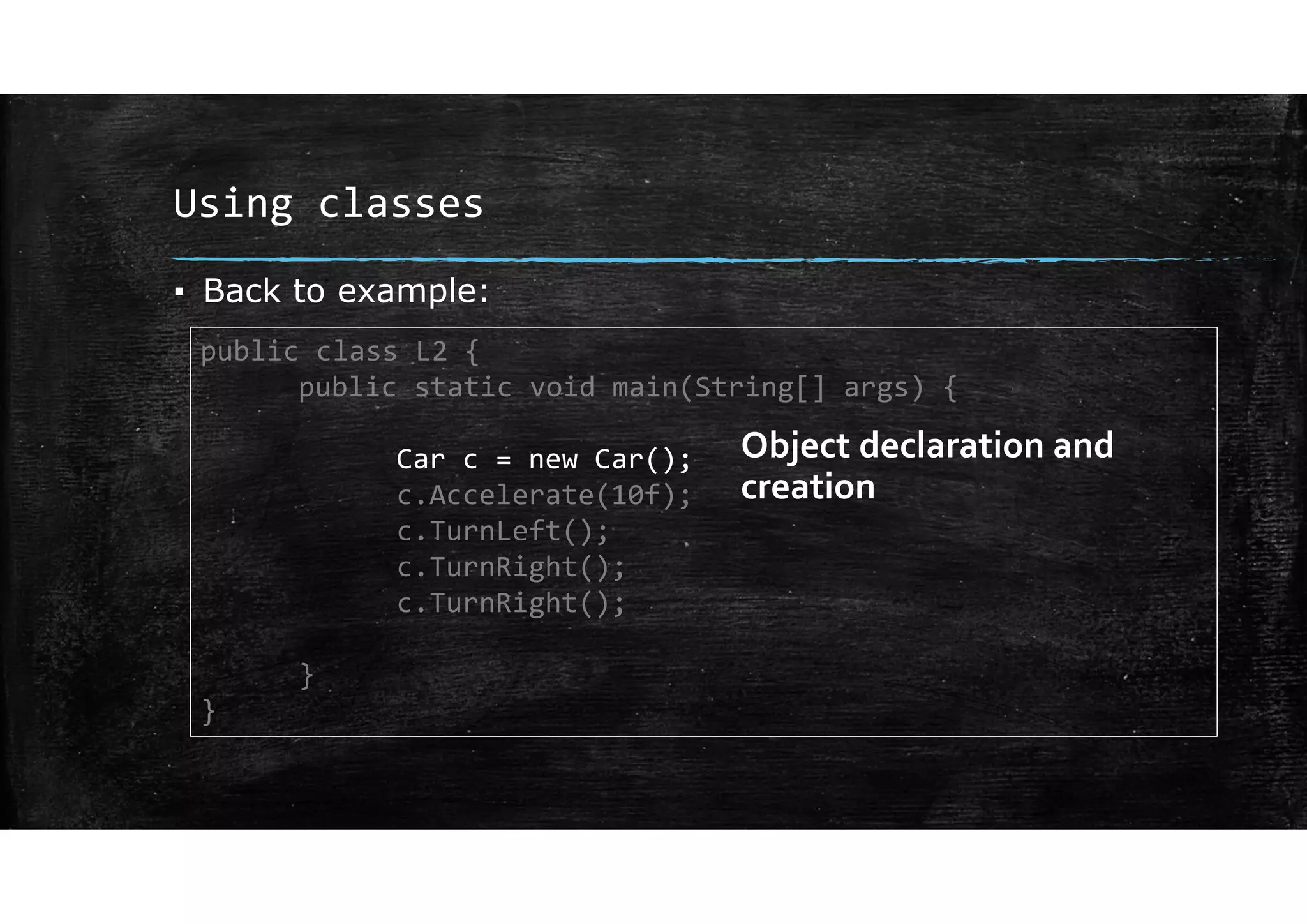 Using classes
▪ Back to example:
public class L2 {
public static void main(String[] args) {
Car c = new Car();
c.Accelerate(10f);
c.TurnLeft();
c.TurnRight();
c.TurnRight();
}
}
Object declaration and
creation
 